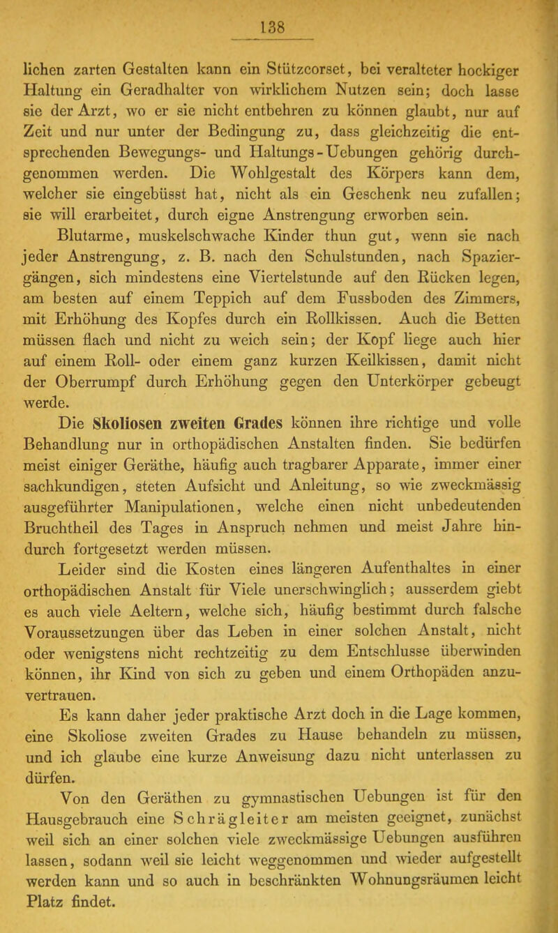 liehen zarten Gestalten kann ein Stützcorset, bei veralteter hockiger Haltung ein Geradhalter von wirklichem Nutzen sein; doch lasse sie der Arzt, wo er sie nicht entbehren zu können glaubt, nur auf Zeit und nur unter der Bedingung zu, dass gleichzeitig die ent- sprechenden Bewegungs- und Haltungs - Uebungen gehörig durch- genommen werden. Die Wohlgestalt des Körpers kann dem, welcher sie eingebüsst hat, nicht als ein Geschenk neu zufallen; sie will erarbeitet, durch eigne Anstrengung erworben sein. Blutarme, muskelschwache Kinder thun gut, wenn sie nach jeder Anstrengung, z. B. nach den Schulstunden, nach Spazier- gängen, sich mindestens eine Viertelstunde auf den Eücken legen, am besten auf einem Teppich auf dem Fussboden des Zimmers, mit Erhöhung des Kopfes durch ein Eollkissen. Auch die Betten müssen flach und nicht zu weich sein; der Kopf liege auch hier auf einem Roll- oder einem ganz kurzen Keilkissen, damit nicht der Oberrumpf durch Erhöhung gegen den Unterkörper gebeugt werde. Die Skoliosen zweiten Grades können ihre richtige und volle Behandlung nur in orthopädischen Anstalten finden. Sie bedürfen meist einiger Geräthe, häufig auch tragbarer Apparate, immer einer sachkundigen, steten Aufsicht und Anleitung, so wie zweckmässig ausgeführter Manipulationen, welche einen nicht unbedeutenden Bruchtheil des Tages in Anspruch nehmen und meist Jahre hin- durch fortgesetzt werden müssen. Leider sind die Kosten eines längeren Aufenthaltes in einer orthopädischen Anstalt für Viele unerschwinglich; ausserdem giebt es auch viele Aeltern, welche sich, häufig bestimmt durch falsche Voraussetzungen über das Leben in einer solchen Anstalt, nicht oder wenigstens nicht rechtzeitig zu dem Entschlüsse überwinden können, ihr Kind von sich zu geben und einem Orthopäden anzu- vertrauen. Es kann daher jeder praktische Arzt doch in die Lage kommen, eine Skoliose zweiten Grades zu Hause behandeln zu müssen, und ich glaube eine kurze Anweisung dazu nicht unterlassen zu dürfen. Von den Geräthen zu gymnastischen Uebungen ist für den Hausgebrauch eine Schrägleiter am meisten geeignet, zunächst weil sich an einer solchen viele zweckmässige Uebungen ausführen lassen, sodann weil sie leicht weggenommen und wieder aufgestellt werden kann und so auch in beschränkten Wohnungsräumen leicht Platz findet.