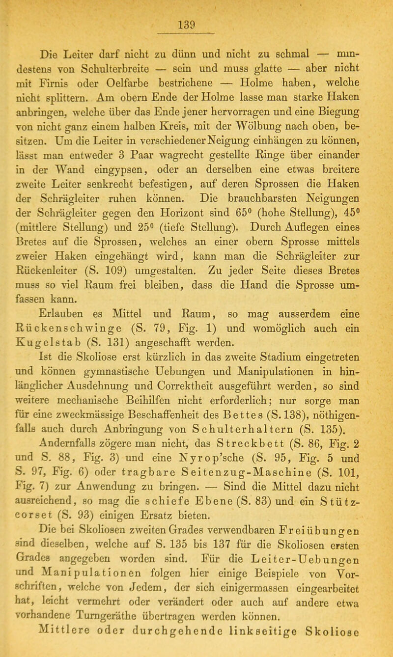 Die Leiter darf nicht zu dünn und nicht zu schmal — min- destens von Schulterbreite — sein und muss glatte — aber nicht mit Firnis oder Oelfarbe bestrichene — Holme haben, welche nicht splittern. Am obern Ende der Holme lasse man starke Haken anbringen, welche über das Ende jener hervorragen und eine Biegung von nicht ganz einem halben Kreis, mit der Wölbung nach oben, be- sitzen. Um die Leiter in verschiedener Neigung einhängen zu können, lässt man entweder 3 Paar wagrecht gestellte Ringe über einander in der Wand eingypsen, oder an derselben eine etwas breitere zweite Leiter senkrecht befestigen, auf deren Sprossen die Haken der Schrägleiter ruhen können. Die brauchbarsten Neigungen der Schrägleiter gegen den Horizont sind 65° (hohe Stellung), 45° (mittlere Stellung) und 25° (tiefe Stellung). Durch Auflegen eines Bretes auf die Sprossen, welches an einer obern Sprosse mittels zweier Haken eingehängt wird, kann man die Schrägleiter zur Kückenleiter (S. 109) umgestalten. Zu jeder Seite dieses Bretes muss so viel Raum frei bleiben, dass die Hand die Sprosse um- fassen kann. Erlauben es Mittel und Raum, so mag ausserdem eine Rückenschwinge (S. 79, Fig. 1) und womöglich auch ein Kugelstab (S. 131) angeschafft werden. Ist die Skoliose erst kürzlich in das zweite Stadium eingetreten und können gymnastische Uebungen und Manipulationen in hin- länglicher Ausdehnung und Correktheit ausgeführt werden, so sind weitere mechanische Beihilfen nicht erforderlich; nur sorge man für eine zweckmässige Beschaffenheit des Bettes (S. 138), nöthigen- falls auch durch Anbringung von Schulterhaltern (S. 135). Andernfalls zögere man nicht, das Streckbett (S. 86, Fig. 2 und S. 88, Fig. 3) und eine Nyrop'sche (S. 95, Fig. 5 und S. 97, Fig. 6) oder tragbare Seitenzug-Maschine (S. 101, Fig. 1) zur Anwendung zu bringen. — Sind die Mittel dazu nicht ausreichend, so mag die schiefe Ebene (S. 83) und ein Stütz- corset (S. 93) einigen Ersatz bieten. Die bei Skoliosen zweiten Grades verwendbaren Freiübungen m O sind dieselben, welche auf S. 135 bis 137 für die Skoliosen ersten Grades angegeben worden sind. Für die Leiter-Uebungen und Manipulationen folgen hier einige Beispiele von Vor- schriften, welche von Jedem, der sich einigermassen eingearbeitet hat, leicht vennehrt oder verändert oder auch auf andere etwa vorhandene Turngeräthe übertragen werden können. Mittlere oder durchgehende linkseitige Skoliose