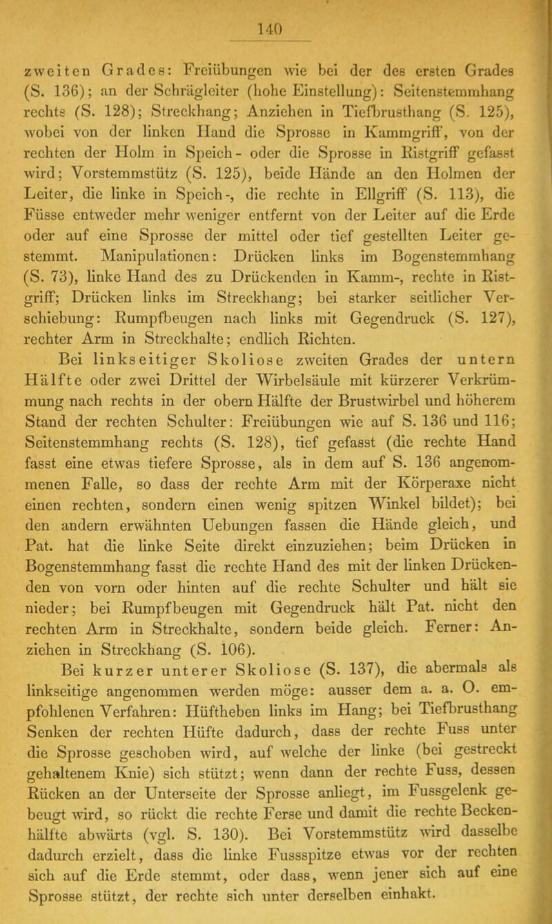 zweiten Grades: Freiübungen wie bei der des ersten Grades (S. 136); an der Scbräglciter (liohe Einstellung): Scitenstemmhang rechts (S. 128); Streckhang; Anziehen in Tiefbrusthang (S. 125), wobei von der linken Hand die Sprosse in Kammgriff, von der rechten der Holm in Speich- oder die Sprosse in Ristgriff gefasst wird; Vorstemmstütz (S. 125), beide Hände an den Holmen der Leiter, die linke in Speich-, die rechte in Ellgriff (S. 113), die Füsse entweder mehr weniger entfernt von der Leiter auf die Erde oder auf eine Sprosse der mittel oder tief gestellten Leiter ge- stemmt. Manipulationen: Drücken links im Bogenstemmhang (S. 73), linke Hand des zu Drückenden in Kamm-, rechte in Rist- griff; Drücken links im Streckhang; bei starker seitlicher Ver- schiebung: Rumpfbeugen nach links mit Gegendruck (S. 127), rechter Arm in Streckhalte; endlich Richten. Bei linkseitiger Skoliose zweiten Grades der untern Hälfte oder zwei Drittel der Wirbelsäule mit kürzerer Verkrüm- mung nach rechts in der obern Hälfte der Brustwirbel und höherem Stand der rechten Schulter: Freiübungen wie auf S. 136 und 116; Seitenstemmhang rechts (S. 128), tief gefasst (die rechte Hand fasst eine etwas tiefere Sprosse, als in dem auf S. 136 angenom- menen Falle, so dass der rechte Arm mit der Körperaxe nicht einen rechten, sondern einen wenig spitzen Winkel bildet); bei den andern erwähnten Uebungen fassen die Hände gleich, und Pat. hat die linke Seite direkt einzuziehen; beim Drücken in Bogenstemmhang fasst die rechte Hand des mit der linken Drücken- den von vorn oder hinten auf die rechte Schulter und hält sie nieder; bei Rumpfbeugen mit Gegendruck hält Pat. nicht den rechten Arm in Streckhalte, sondern beide gleich. Ferner: An- ziehen in Streckhang (S. 106). Bei kurzer unterer Skoliose (S. 137), die abermals als linkseitige angenommen werden möge: ausser dem a. a. O. em- pfohlenen Verfahren: Hüftheben links im Hang; bei Tiefbrusthang Senken der rechten Hüfte dadurch, dass der rechte Fuss unter die Sprosse geschoben wird, auf welche der linke (bei gestreckt gehaltenem Knie) sich stützt; wenn dann der rechte Fuss, dessen Rücken an der Unterseite der Sprosse anliegt, im Fussgelenk ge- beugt wird, so rückt die rechte Ferse und damit die rechte Becken- hälfte abwärts (vgl. S. 130). Bei Vorstemmstütz wird dasselbe dadurch erzielt, dass die linke Fussspitze etwas vor der rechten sich auf die Erde stemmt, oder dass, wenn jener sich auf eine Sprosse stützt, der rechte sich unter derselben einhakt.