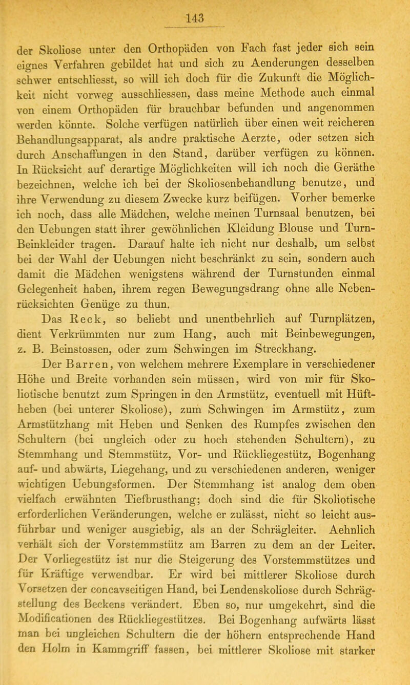 der Skoliose unter den Orthopäden von Fach fast jeder eich sein eignes Verfahren gebildet hat und sich zu Aenderungen desselben schwer entschliesst, so will ich doch für die Zukunft die Möglich- keit nicht vorweg ausschliessen, dass meine Methode auch einmal von einem Orthopäden für brauchbar befunden und angenommen werden könnte. Solche verfügen natürlich über einen weit reicheren Behandlungsapparat, als andre praktische Aerzte, oder setzen sich durch Anschaffungen in den Stand, darüber verfügen zu können. In Rücksicht auf derartige Möglichkeiten will ich noch die Geräthe bezeichnen, welche ich bei der Skoliosenbehandlung benutze, und ihre Verwendung zu diesem Zwecke kurz beifügen. Vorher bemerke ich noch, dass alle Mädchen, welche meinen Turnsaal benutzen, bei den Uebungen statt ihrer gewöhnlichen Kleidung Blouse und Turn- Beinkleider tragen. Darauf halte ich nicht nur deshalb, um selbst bei der Wahl der Uebungen nicht beschränkt zu sein, sondern auch damit die Mädchen wenigstens während der Turnstunden einmal Gelegenheit haben, ihrem regen Bewegungsdrang ohne alle Neben- rücksichten Genüge zu thun. Das Reck, so behebt und unentbehrlich auf Turnplätzen, dient Verkrümmten nur zum Hang, auch mit Beinbewegungen, z. B. Beinstossen, oder zum Schwingen im Streckhang. Der Barren, von welchem mehrere Exemplare in verschiedener Höhe und Breite vorhanden sein müssen, wird von mir für Sko- liotische benutzt zum Springen in den Armstütz, eventuell mit Hüft- heben (bei unterer Skoliose), zum Schwingen im Armstütz, zum Armstützhang mit Heben und Senken des Rumpfes zwischen den Schultern (bei ungleich oder zu hoch stehenden Schultern), zu Stemmhang und Stemmstütz, Vor- und Rückliegestütz, Bogenhang auf- und abwärts, Liegehang, und zu verschiedenen anderen, weniger wichtigen Uebungsformen. Der Stemmhang ist analog dem oben vielfach erwähnten Tiefbrusthang; doch sind die für Skoliotische erforderlichen Veränderungen, welche er zulässt, nicht, so leicht aus- führbar und weniger ausgiebig, als an der Schrägleiter. Aehnlich verhält sich der Vorstemmstütz am Barren zu dem an der Leiter. Der Vorliege3tütz ist nur die Steigerung des Vorstemmstützes und für Kräftige verwendbar. Er wird bei mittlerer Skoliose durch Vorsetzen der concavseitigen Hand, bei Lendenskoliose durch Schräg- stellung des Beckens verändert. Eben so, nur umgekehrt, sind die Modifikationen des Rückliegestützes. Bei Bogenhang aufwärts lässt man bei ungleichen Schultern die der höhern entsprechende Hand den Holm in Kammgriff fassen, bei mittlerer SkolioBC mit starker