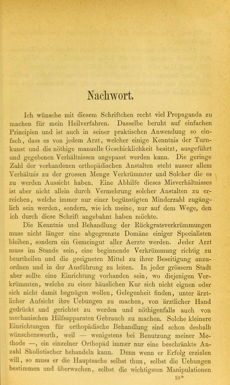 Nachwort. Ich wünsche mit diesem Schriftchen recht viel Propaganda zu machen für mein Heilverfahren. Dasselbe beruht auf einfachen Principien und ist auch in seiner praktischen Anwendung so ein- fach, dass es von jedem Arzt, welcher einige Kenntnis der Turn- kunst und die nöthige manuelle Geschicklichkeit besitzt, ausgeführt und gegebenen Verhältnissen angepasst werden kann. Die geringe Zahl der vorhandenen orthopädischen Anstalten steht ausser allem Verhältnis zu der grossen Menge Verkrümmter und Solcher die es zu werden Aussicht haben. Eine Abhilfe dieses Misverhältnisses ist aber nicht allein durch Vermehrung solcher Anstalten zu er- reichen, welche immer nur einer begünstigten Minderzahl zugäng- lich sein werden, sondern, wie ich meine, nur auf dem Wege, den ich durch diese Schrift angebahnt haben möchte. Die Kenntnis und Behandlung der Rückgratsverkxümmungen DO O muss nicht länger eine abgegrenzte Domäne einiger Specialisten bleiben, sondern ein Gemeingut aller Aerzte werden. Jeder Arzt muss im Stande sein, eine beginnende Verkrümmung richtig zu beurtheilen und die geeigneten Mittel zu ihrer Beseitigung anzu- ordnen und in der Ausführung zu leiten. In jeder grössern Stadt aber sollte eine Einrichtung vorhanden sein, wo diejenigen Ver- krümmten, welche zu einer häuslichen Kur sich nicht eignen oder sich nicht damit begnügen wollen, Gelegenheit finden, unter ärzt- licher Aufsicht ihre Uebungen zu machen, von ärztlicher Hand gedrückt und gerichtet zu werden und nötigenfalls auch von mechanischen Hilfsapparaten Gebrauch zu machen. Solche kleinere Einrichtungen für orthopädische Behandlung sind schon deshalb wünschenswerth, weil — wenigstens bei Benutzung meiner Me- thode —, ein einzelner Orthopäd immer nur eine beschränkte An- zahl Skoliotischer behandeln kann. Denn wenn er Erfolg erzielen will, so muss er die Hauptsache selbst thun, selbst die Uebungen bestimmen und überwachen, selbst die wichtigsten Manipulationen 10*