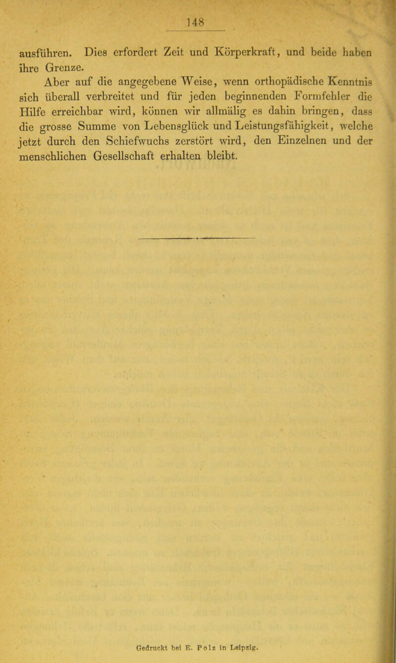 ausführen. Dies erfordert Zeit und Körperkraft, und beide haben ihre Grenze. Aber auf die angegebene Weise, wenn orthopädische Kenntnis sich überall verbreitet und für jeden beginnenden Formfehler die Hilfe erreichbar wird, können wir allmälig es dahin bringen, dass die grosse Summe von Lebensglück und Leistungsfähigkeit, welche jetzt durch den Schiefwuchs zerstört wird, den Einzelnen und der menschlichen Gesellschaft erhalten bleibt. Gedruckt bei 13. Polz in Lelrizlp.