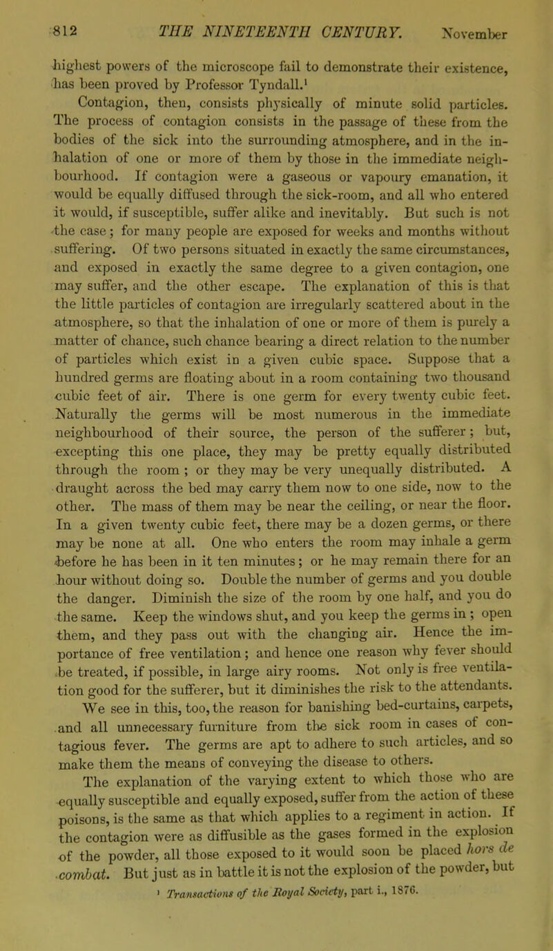 highest powers of the microscope fail to demonstrate their existence, has been proved by Professor Tyndall.1 Contagion, then, consists physically of minute solid particles. The process of contagion consists in the passage of these from the bodies of the sick into the surrounding atmosphere, and in the in- halation of one or more of them by those in the immediate neigh- bourhood. If contagion were a gaseous or vapoury emanation, it would be equally diffused through the sick-room, and all who entered it would, if susceptible, suffer alike and inevitably. But such is not the case; for many people are exposed for weeks and months without suffering. Of two persons situated in exactly the same circumstances, and exposed in exactly the same degree to a given contagion, one may suffer, and the other escape. The explanation of this is that the little particles of contagion are irregularly scattered about in the atmosphere, so that the inhalation of one or more of them is purely a matter of chance, such chance bearing a direct relation to the number of particles which exist in a given cubic space. Suppose that a hundred germs are floating about in a room containing two thousand cubic feet of air. There is one germ for every twenty cubic feet. Naturally the germs will be most numerous in the immediate neighbourhood of their source, the person of the sufferer; but, excepting this one place, they may be pretty equally distributed through the room ; or they may be very unequally distributed. A draught across the bed may carry them now to one side, now to the other. The mass of them may be near the ceiling, or near the floor. In a given twenty cubic feet, there may be a dozen germs, or there may be none at all. One who enters the room may inhale a germ ■before he has been in it ten minutes; or he may remain there for an hour without doing so. Double the number of germs and you double the danger. Diminish the size of the room by one half, and you do the same. Keep the windows shut, and you keep the germs in ; open them, and they pass out with the changing air. Hence the im- portance of free ventilation; and hence one reason why fever should be treated, if possible, in large airy rooms. Not only is free ventila- tion good for the sufferer, but it diminishes the risk to the attendants. We see in this, too, the reason for banishing bed-curtains, carpets, and all unnecessary furniture from the sick room in cases of con- tagious fever. The germs are apt to adhere to such articles, and so make them the means of conveying the disease to others. The explanation of the varying extent to which those who are -equally susceptible and equally exposed, suffer from the action of these poisons, is the same as that which applies to a regiment in action. If the contagion were as diffusible as the gases formed in the explosion of the powder, all those exposed to it would soon be placed hors de ■combat. But just as in battle it is not the explosion of the powder, but • Transactions of the Royal Society, part i., 1876.