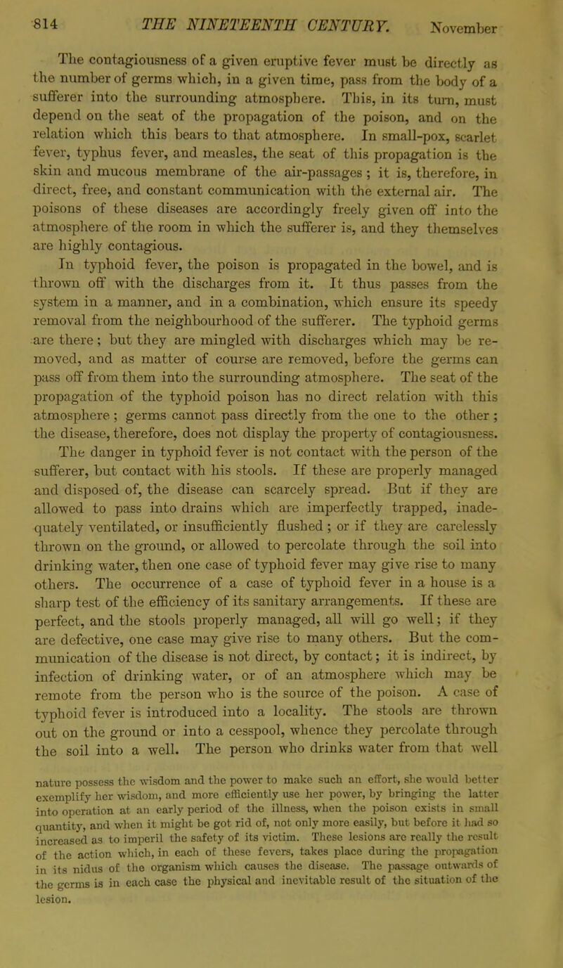 The contagiousness of a given eruptive fever must be directly as the number of germs which, in a given time, pass from the body of a sufferer into the surrounding atmosphere. This, in its turn, must depend on the seat of the propagation of the poison, and on the relation which this bears to that atmosphere. In small-pox, scarlet fever, typhus fever, and measles, the seat of this propagation is the skin and mucous membrane of the air-passages; it is, therefore, in direct, free, and constant communication with the external air. The poisons of these diseases are accordingly freely given off into the atmosphere of the room in which the sufferer is, and they themselves are highly contagious. In typhoid fever, the poison is propagated in the bowel, and is thrown off with the discharges from it. It thus passes from the system in a manner, and in a combination, which ensure its speedy removal from the neighbourhood of the sufferer. The typhoid germs are there; but they are mingled with discharges which may be re- moved, and as matter of course are removed, before the germs can pass off from them into the surrounding atmosphere. The seat of the propagation of the typhoid poison has no direct relation with this atmosphere ; germs cannot pass directly from the one to the other ; the disease, therefore, does not display the property of contagiousness. The danger in typhoid fever is not contact with the person of the sufferer, but contact with his stools. If these are properly managed and disposed of, the disease can scarcely spread. But if they are allowed to pass into drains which are imperfectly trapped, inade- quately ventilated, or insufficiently flushed ; or if they are carelessly thrown on the ground, or allowed to percolate through the soil into drinking water, then one case of typhoid fever may give rise to many others. The occurrence of a case of typhoid fever in a house is a sharp test of the efficiency of its sanitary arrangements. If these are perfect, and the stools properly managed, all will go well; if they are defective, one case may give rise to many others. But the com- munication of the disease is not direct, by contact; it is indirect, by infection of drinking water, or of an atmosphere which may be remote from the person who is the source of the poison. A case of typhoid fever is introduced into a locality. The stools are thrown out on the ground or into a cesspool, whence they percolate through the soil into a well. The person who drinks water from that well nature possess the wisdom and the power to make such an effort, she would better exemplify her wisdom, and more efficiently use her power, by bringing the latter into operation at an early period of the illness, when the poison exists in small quantity, and when it might be got rid of, not only more easily, but before it had so increased as to imperil the safety of its victim. These lesions arc really the result of the action which, in each of these fevers, takes place during the propagation in its nidus of the organism which causes the disease. The passage outwards of the germs is in each case the physical and inevitable result of the situation of the lesion.