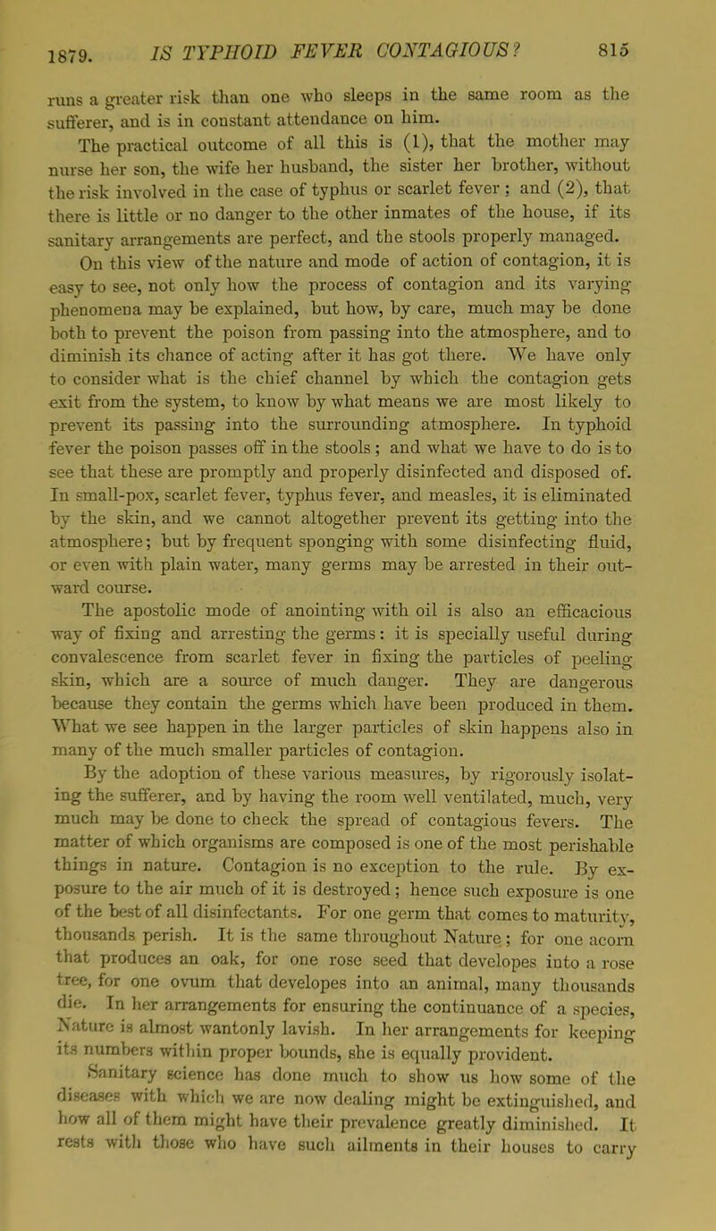 1879. runs a greater risk than one who sleeps in the same room as the sufferer, and is in constant attendance on him. The practical outcome of all this is (1), that the mother may nurse her son, the wife her husband, the sister her brother, without the risk involved in the case of typhus or scarlet fever ; and (2), that there is little or no danger to the other inmates of the house, if its sanitary arrangements are perfect, and the stools properly managed. On this view of the nature and mode of action of contagion, it is easy to see, not only how the process of contagion and its varying phenomena may be explained, but how, by care, much may be done both to prevent the poison from passing into the atmosphere, and to diminish its chance of acting after it has got there. We have only to consider what is the chief channel by which the contagion gets exit from the system, to know by what means we are most likely to prevent its passing into the surrounding atmosphere. In typhoid fever the poison passes off in the stools ; and what we have to do is to see that these are promptly and properly disinfected and disposed of. In small-pox, scarlet fever, typhus fever, and measles, it is eliminated by the skin, and we cannot altogether prevent its getting into the atmosphere; but by frequent sponging with some disinfecting fluid, or even with plain water, many germs may be arrested in their out- ward course. The apostolic mode of anointing with oil is also an efficacious way of fixing and arresting the germs: it is specially useful during convalescence from scarlet fever in fixing the particles of peeling skin, which are a source of much danger. They are dangerous because they contain the germs which have been produced in them. What we see happen in the larger particles of skin happens also in many of the much smaller particles of contagion. By the adoption of these various measures, by rigorously isolat- ing the sufferer, and by having the room well ventilated, much, very much may be done to check the spread of contagious fevers. The matter of which organisms are composed is one of the most perishable things in nature. Contagion is no exception to the rule. By ex- posure to the air much of it is destroyed; hence such exposure is one of the best of all disinfectants. For one germ that comes to maturity, thousands perish. It is the same throughout Nature ; for one acorn that produces an oak, for one rose seed that developes into a rose tree, for one ovum that developes into an animal, many thousands die. In her arrangements for ensuring the continuance of a species, Nature is almost wantonly lavish. In her arrangements for keeping its numbers within proper bounds, she is equally provident. Sanitary science has done much to show us how some of the diseases with which we are now dealing might be extinguished, and how all of them might have their prevalence greatly diminished. It rests with those who have such ailments in their houses to carry