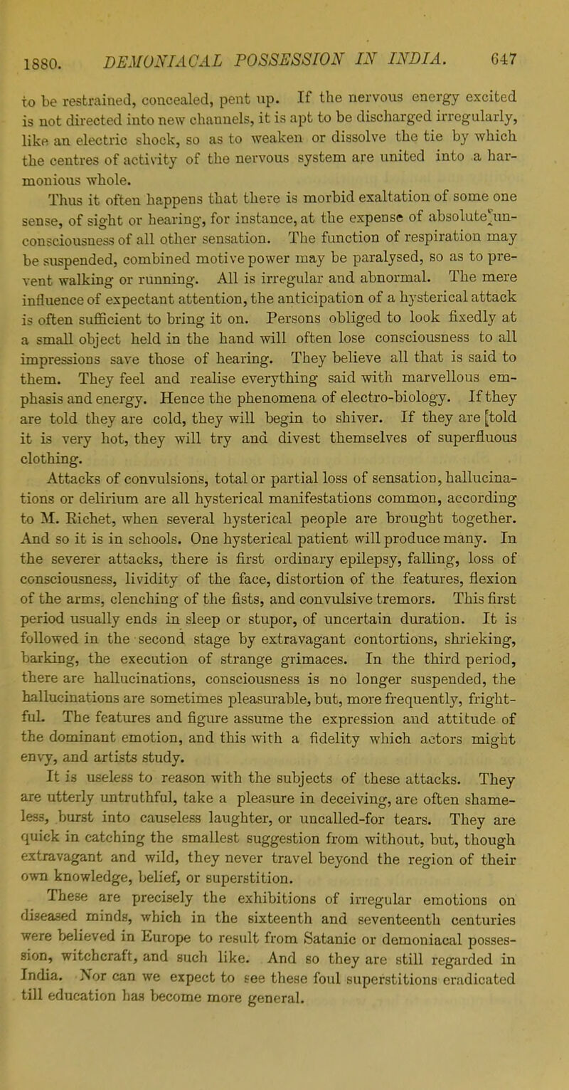 to be restrained, concealed, pent up. If the nervous energy excited is not directed into new channels, it is apt to be discharged irregularly, like an electric shock, so as to weaken or dissolve the tie by which the centres of activity of the nervous system are united into a har- monious whole. Thus it often happens that there is morbid exaltation of some one sense, of sight or hearing, for instance, at the expense of absolute^un- consciousness of all other sensation. The function of respiration may be suspended, combined motive power may be paralysed, so as to pre- vent walking or running. All is irregular and abnormal. The mere influence of expectant attention, the anticipation of a hysterical attack is often sufficient to bring it on. Persons obliged to look fixedly at a small object held in the hand will often lose consciousness to all impressions save those of hearing. They believe all that is said to them. They feel and realise everything said with marvellous em- phasis and energy. Hence the phenomena of electro-biology. If they are told they are cold, they will begin to shiver. If they are [told it is very hot, they will try and divest themselves of superfluous clothing. Attacks of convulsions, total or partial loss of sensation, hallucina- tions or delirium are all hysterical manifestations common, according to M. Richet, when several hysterical people are brought together. And so it is in schools. One hysterical patient will produce many. In the severer attacks, there is first ordinary epilepsy, falling, loss of consciousness, lividity of the face, distortion of the features, flexion of the arms, clenching of the fists, and convulsive tremors. This first period usually ends in sleep or stupor, of uncertain duration. It is followed in the second stage by extravagant contortions, shrieking, barking, the execution of strange grimaces. In the third period, there are hallucinations, consciousness is no longer suspended, the hallucinations are sometimes pleasurable, but, more frequently, fright- ful. The features and figure assume the expression and attitude of the dominant emotion, and this with a fidelity which actors might envy, and artists study. It is useless to reason with the subjects of these attacks. They are utterly untruthful, take a pleasure in deceiving, are often shame- less, burst into causeless laughter, or uncalled-for tears. They are quick in catching the smallest suggestion from without, but, though extravagant and wild, they never travel beyond the region of their own knowledge, belief, or superstition. These are precisely the exhibitions of irregular emotions on diseased minds, which in the sixteenth and seventeenth centuries were believed in Europe to result from Satanic or demoniacal posses- sion, witchcraft, and such like. And so they are still regarded in India. Nor can we expect to see these foul superstitions eradicated till education has become more general.