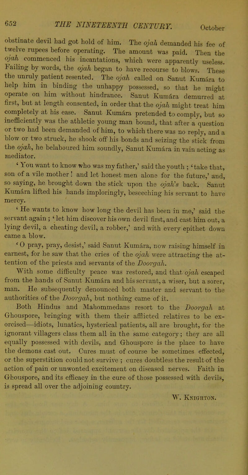 obstinate devil bad got bold of him. The ojah demanded his fee of twelve rupees before operating. The amount was paid. Tben tbe ojah commenced his incantations, which were apparently useless. Failing by words, tbe ojah began to have recourse to blows. These the unruly patient resented. The ojah called on Sanut Kumara to help him in binding the unhappy possessed, so that he might operate on him without hindrance. Sanut Kumara demurred at first, but at length consented, in order that the ojah might treat him completely at his ease. Sanut Kumara pretended to comply, but so inefficiently was the athletic young man bound, that after a question or two had been demanded of him, to which there was no reply, and a blow or two struck, he shook off his bonds and seizing the stick from the ojah, he belaboured him soundly, Sanut Kumara in vain acting as mediator. ' You want to know who was my father,' said the youth ; < take that, son of a vile mother ! and let honest men alone for the future,' and, so saying, he brought down the stick upon the ojah's back. Sanut Kumara lifted his hands imploringly, beseeching his servant to have mercy. ' He wants to know how long the devil has been in me,' said the servant again ; ' let him discover his own devil first, and cast him out, a lying devil, a cheating devil, a robber,' and with every epithet down came a blow. ' 0 pray, pray, desist,' said Sanut Kumara, now raising himself in earnest, for he saw that the cries of the ojah were attracting the at- tention of the priests and servants of the Doorgah. With some difficulty peace was restored, and that ojah escaped from the hands of Sanut Kumara and his servant, a wiser, but a sorer, man. He subsequently denounced both master and servant to the authorities of the Doorgah, but nothing came of it. Both Hindus and Mahommedans resort to the Doorgah at G-houspore, bringing with them their afflicted relatives to be ex- orcised—idiots, lunatics, hysterical patients, all are brought, for the ignorant villagers class them all in the same category; they are all equally possessed with devils, and Ghouspore is the place to have the demons cast out. Cures must of course be sometimes effected, or the superstition could not survive ; cures doubtless the result of the action of pain or unwonted excitement on diseased nerves. Faith in Ghouspore, and its efficacy in the cure of those possessed with devils, is spread all over the adjoining country. W. Knighton.