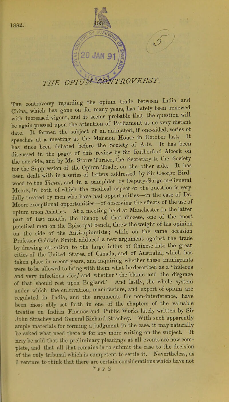 1882. The controversy regarding the opium trade between India and China, which has gone on for many years, has lately been renewed with increased vigour, and it seems probable that the question will be again pressed upon the attention of Parliament at no very distant date. It formed the subject of an animated, if one-sided, series of speeches at a meeting at the Mansion House in October last. It has since been debated before the Society of Arts. It has been discussed in the pages of this review by Sir Rutherford Alcock on the one side, and by Mr. Storrs Turner, the Secretary to the Society tor the Suppression of the Opium Trade, on the other side. It has been dealt with in a series of letters addressed by Sir George Bird- wood to the Times, and in a pamphlet by Deputy-Surgeon-General Moore, in both of which the medical aspect of the question is very fully treated by men who have had opportunities—in the case of Dr. Moore exceptional opportunities—of observing the effects of the use of opium upon Asiatics. At a meeting held at Manchester in the lattei part of last month, the Bishop of that diocese, one of the most practical men on the Episcopal bench, threw the weight of his opinion on the side of the Anti-opiumists ; while on the same occasion Professor Goldwin Smith adduced a new argument against the trade by drawing attention to the large influx of Chinese into the great cities of the United States, of Canada, and of Australia, which has taken place in recent years, and inquiring whether these immigrants were to be allowed to bring with them what he described as a ‘ hideous and very infectious vice,’ and whether 1 the blame and the disgiace of that should rest upon England.’ And lastly, the whole system under which the cultivation, manufacture, and export of opium are regulated in India, and the arguments for non-interference, have been most ably set forth in one of the chapters of the valuable treatise on Indian Finance and Public Works lately written by Sir John Strachey and General Richard Strachey. With such apparently ample materials for forming a judgment in the case, it may naturally be asked what need there is for any more writing on the subject. It maybe said that the preliminary pleadings at all events are now com- plete, and that all that remains is to submit the case to the decision of the only tribunal which is competent to settle it. Nevertheless, as I venture to think that there are certain considerations which have not *r ? 2
