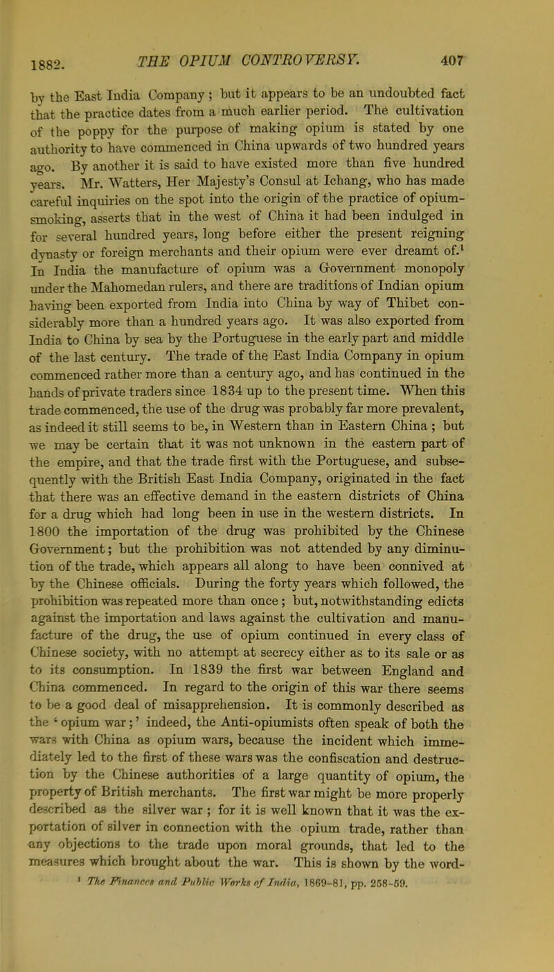 1882. by the East India Company ; but it appears to be an undoubted fact that the practice dates from a much earlier period. The cultivation of the poppy for the purpose of making opium is stated by one authority to have commenced in China upwards of two hundred years ago. By another it is said to have existed more than five hundred years. Mr. Watters, Her Majesty’s Consul at Ichang, who has made careful inquiries on the spot into the origin of the practice of opium- smoking, asserts that in the west of China it had been indulged in for several hundred years, long before either the present reigning dynasty or foreign merchants and their opium were ever dreamt of.1 In India the manufacture of opium was a Government monopoly under the Mahomedan rulers, and there are traditions of Indian opium having been exported from India into China by way of Thibet con- siderably more than a hundred years ago. It was also exported from India to China by sea by the Portuguese in the early part and middle of the last century. The trade of the East India Company in opium commenced rather more than a century ago, and has continued in the hands of private traders since 1834 up to the present time. When this trade commenced, the use of the drug was probably far more prevalent, as indeed it still seems to be, in Western than in Eastern China ; but we may be certain that it was not unknown in the eastern part of the empire, and that the trade first with the Portuguese, and subse- quently with the British East India Company, originated in the fact that there was an effective demand in the eastern districts of China for a drug which had long been in use in the western districts. In 1800 the importation of the drug was prohibited by the Chinese Government; but the prohibition was not attended by any diminu- tion of the trade, which appears all along to have been connived at by the Chinese officials. During the forty years which followed, the prohibition was repeated more than once; but, notwithstanding edicts against the importation and laws against the cultivation and manu- facture of the drug, the use of opium continued in every class of Chinese society, with no attempt at secrecy either as to its sale or as to its consumption. In 1839 the first war between England and. China commenced. In regard to the origin of this war there seems to be a good deal of misapprehension. It is commonly described as the ‘ opium war; ’ indeed, the Anti-opiumists often speak of both the wars with China as opium wars, because the incident which imme- diately led to the first of these wars was the confiscation and destruc- tion by the Chinese authorities of a large quantity of opium, the property of British merchants. The first war might be more properly described as the silver war ; for it is well known that it was the ex- portation of silver in connection with the opium trade, rather than any objections to the trade upon moral grounds, that led to the measures which brought about the war. This is shown by the word- 1 The Finances and Public Works of India, 1869-81, pp. 268-69.