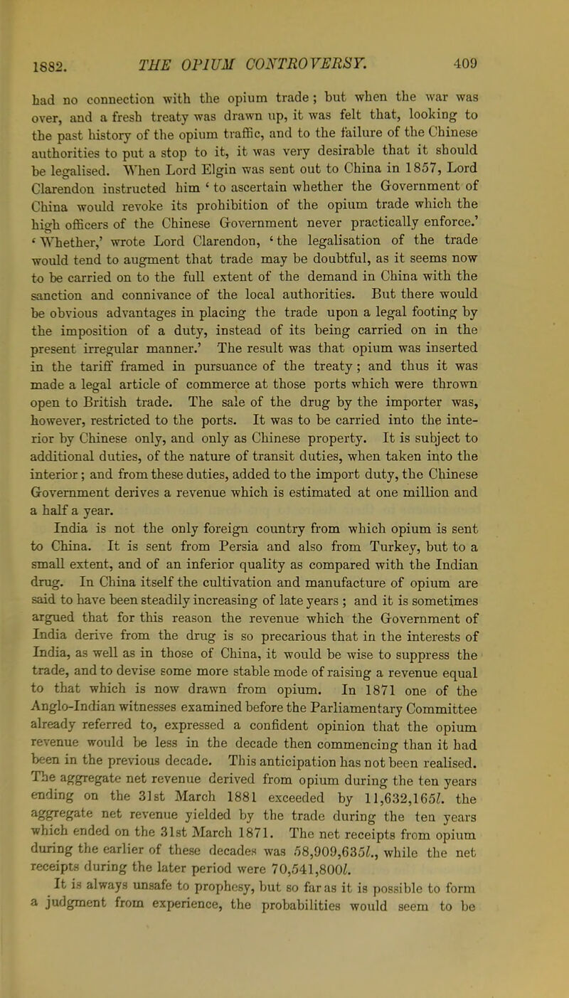 had no connection with the opium trade ; but when the war was over, and a fresh treaty was drawn up, it was felt that, looking to the past history of the opium traffic, and to the failure of the Chinese authorities to put a stop to it, it was very desirable that it should he legalised. ’When Lord Elgin was sent out to China in 1857, Lord Clarendon instructed him ‘ to ascertain whether the Government of China would revoke its prohibition of the opium trade which the high officers of the Chinese Government never practically enforce.’ ‘ Whether,’ wrote Lord Clarendon, ‘ the legalisation of the trade would tend to augment that trade may be doubtful, as it seems now to be carried on to the full extent of the demand in China with the sanction and connivance of the local authorities. But there would he obvious advantages in placing the trade upon a legal footing by the imposition of a duty, instead of its being carried on in the present irregular manner.’ The result was that opium was inserted in the tariff framed in pursuance of the treaty ; and thus it was made a legal article of commerce at those ports which were thrown open to British trade. The sale of the drug by the importer was, however, restricted to the ports. It was to he carried into the inte- rior by Chinese only, and only as Chinese property. It is subject to additional duties, of the nature of transit duties, when taken into the interior; and from these duties, added to the import duty, the Chinese Government derives a revenue which is estimated at one million and a half a year. India is not the only foreign country from which opium is sent to China. It is sent from Persia and also from Turkey, but to a small extent, and of an inferior quality as compared with the Indian drug. In China itself the cultivation and manufacture of opium are said to have been steadily increasing of late years ; and it is sometimes argued that for this reason the revenue which the Government of India derive from the drug is so precarious that in the interests of India, as well as in those of China, it would be wise to suppress the trade, and to devise some more stable mode of raising a revenue equal to that which is now drawn from opium. In 1871 one of the Anglo-Indian witnesses examined before the Parliamentary Committee already referred to, expressed a confident opinion that the opium revenue would he less in the decade then commencing than it had been in the previous decade. This anticipation has not been realised. The aggregate net revenue derived from opium during the ten years ending on the 31st March 1881 exceeded by 11,632,165/. the a&8reSa^e nef revenue yielded by the trade during the ten years which ended on the 31st March 1871. The net receipts from opium during the earlier of these decades was 58,909,635/., while the net receipts during the later period were 70,541,800/. It is always unsafe to prophesy, hut so far as it is possible to form a judgment from experience, the probabilities would seem to he