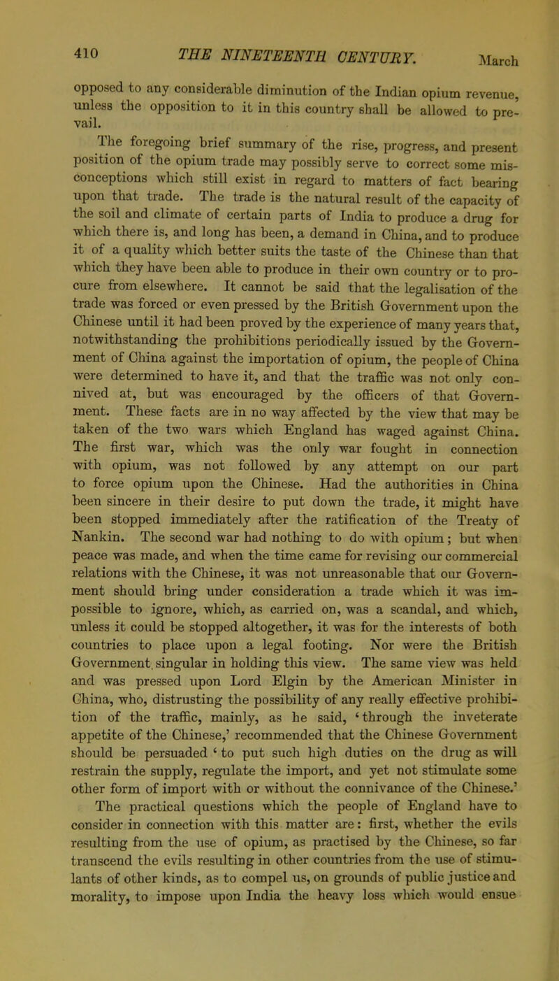 March opposed to any considerable diminution of the Indian opium revenue, unless the opposition to it in this country shall be allowed to pre- vail. The foregoing brief summary of the rise, progress, and present position of the opium trade may possibly serve to correct some mis- conceptions which still exist in regard to matters of fact bearing upon that trade. The trade is the natural result of the capacity of the soil and climate of certain parts of India to produce a drug for which there is, and long has been, a demand in China, and to produce it of a quality which better suits the taste of the Chinese than that which they have been able to produce in their own country or to pro- cure from elsewhere. It cannot be said that the legalisation of the trade was forced or even pressed by the British Government upon the Chinese until it had been proved by the experience of many years that, notwithstanding the prohibitions periodically issued by the Govern- ment of China against the importation of opium, the people of China were determined to have it, and that the traffic was not only con- nived at, but was encouraged by the officers of that Govern- ment. These facts are in no way affected by the view that may be taken of the two wars which England has waged against China. The first war, which was the only war fought in connection with opium, was not followed by any attempt on our part to force opium upon the Chinese. Had the authorities in China been sincere in their desire to put down the trade, it might have been stopped immediately after the ratification of the Treaty of Nankin. The second war had nothing to do with opium ; but when peace was made, and when the time came for revising our commercial relations with the Chinese, it was not unreasonable that our Govern- ment should bring under consideration a trade which it was im- possible to ignore, which, as carried on, was a scandal, and which, unless it could be stopped altogether, it was for the interests of both countries to place upon a legal footing. Nor were the British Government, singular in holding this view. The same view was held and was pressed upon Lord Elgin by the American Minister in China, who, distrusting the possibility of any really effective prohibi- tion of the traffic, mainly, as he said, ‘through the inveterate appetite of the Chinese,’ recommended that the Chinese Government should be persuaded ‘ to put such high duties on the drug as will restrain the supply, regulate the import, and yet not stimulate some other form of import with or without the connivance of the Chinese.’ The practical questions which the people of England have to consider in connection with this matter are: first, whether the evils resulting from the use of opium, as practised by the Chinese, so far transcend the evils resulting in other countries from the use of stimu- lants of other kinds, as to compel us, on grounds of public justice and morality, to impose upon India the heavy loss which would ensue