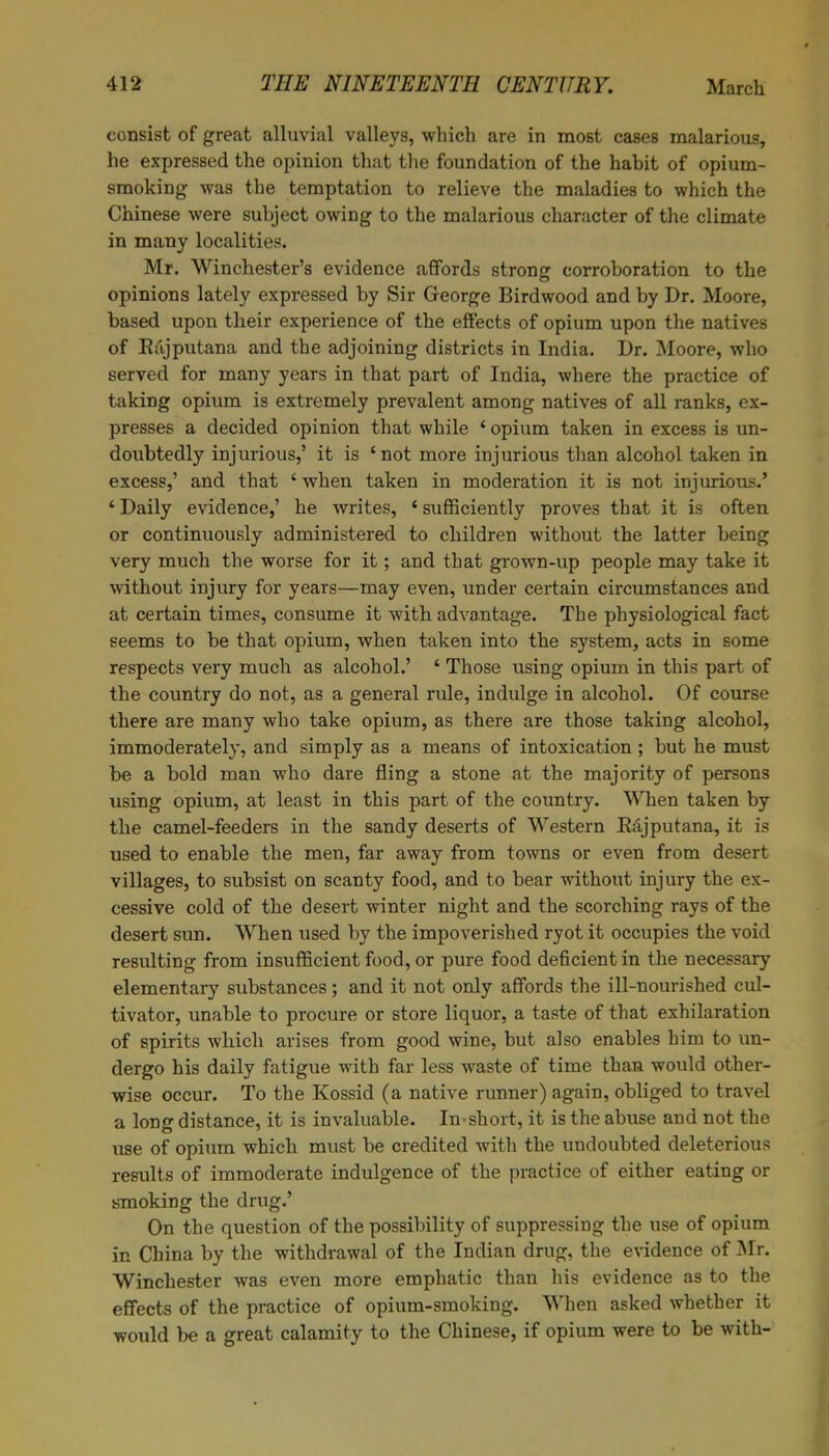 consist of great alluvial valleys, which are in most cases malarious, he expressed the opinion that the foundation of the habit of opium- smoking was the temptation to relieve the maladies to which the Chinese were subject owing to the malarious character of the climate in many localities. Mr. Winchester’s evidence affords strong corroboration to the opinions lately expressed by Sir George Birdwood and by Dr. Moore, based upon their experience of the effects of opium upon the natives of Kajputana and the adjoining districts in India. Dr. Moore, who served for many years in that part of India, where the practice of taking opium is extremely prevalent among natives of all ranks, ex- presses a decided opinion that while 4 opium taken in excess is un- doubtedly injurious,’ it is ‘not more injurious than alcohol taken in excess,’ and that 4 when taken in moderation it is not injurious.’ 4 Daily evidence,’ he writes, 4 sufficiently proves that it is often or continuously administered to children without the latter being very much the worse for it; and that grown-up people may take it without injury for years—may even, under certain circumstances and at certain times, consume it with advantage. The physiological fact seems to be that opium, when taken into the system, acts in some respects very much as alcohol.’ 4 Those using opium in this part of the country do not, as a general rule, indulge in alcohol. Of course there are many who take opium, as there are those taking alcohol, immoderately, and simply as a means of intoxication ; but he must be a bold man who dare fling a stone at the majority of persons using opium, at least in this part of the country. When taken by the camel-feeders in the sandy deserts of Western Kajputana, it is used to enable the men, far away from towns or even from desert villages, to subsist on scanty food, and to bear without injury the ex- cessive cold of the desert winter night and the scorching rays of the desert sun. When used by the impoverished ryot it occupies the void resulting from insufficient food, or pure food deficient in the necessary elementary substances; and it not only affords the ill-nourished cul- tivator, unable to procure or store liquor, a taste of that exhilaration of spirits which arises from good wine, but also enables him to un- dergo his daily fatigue with far less waste of time than would other- wise occur. To the Kossid (a native runner) again, obliged to travel a long distance, it is invaluable. In short, it is the abuse and not the use of opium which must be credited with the undoubted deleterious results of immoderate indulgence of the practice of either eating or smoking the drug.’ On the question of the possibility of suppressing the use of opium in China by the withdrawal of the Indian drug, the evidence of Mr. Winchester was even more emphatic than his evidence as to the effects of the practice of opium-smoking. When asked whether it would be a great calamity to the Chinese, if opium were to be with-