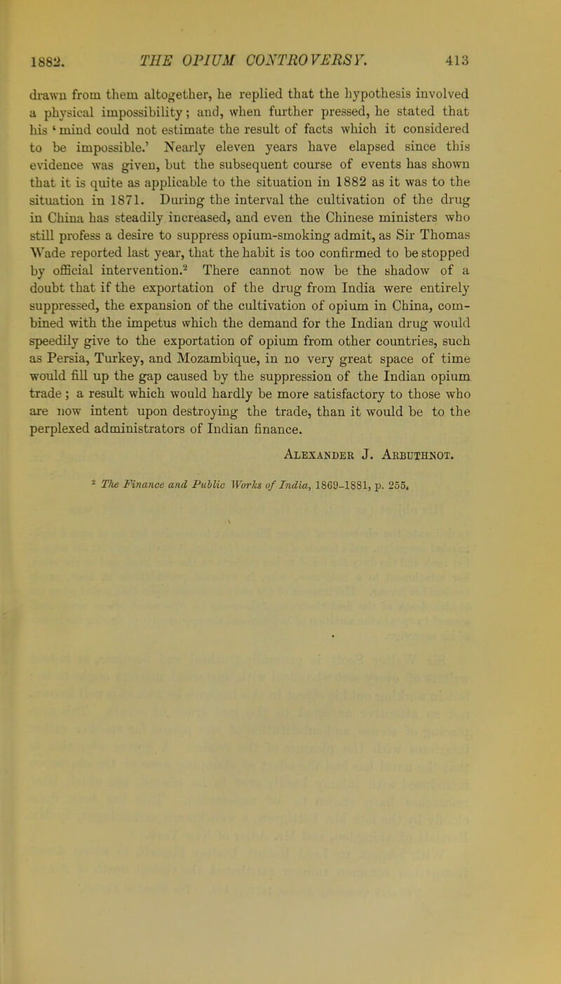 drawn from them altogether, he replied that the hypothesis involved a physical impossibility; and, when farther pressed, he stated that his ‘ mind coidd not estimate the result of facts which it considered to be impossible.’ Nearly eleven years have elapsed since this evidence was given, but the subsequent course of events has shown that it is quite as applicable to the situation in 1882 as it was to the situation in 1S71. During the interval the cultivation of the drug in China has steadily increased, and even the Chinese ministers who still profess a desire to suppress opium-smoking admit, as Sir Thomas Wade reported last year, that the habit is too confirmed to be stopped by official intervention.2 There cannot now be the shadow of a doubt that if the exportation of the drug from India were entirely suppressed, the expansion of the cultivation of opium in China, com- bined with the impetus which the demand for the Indian drug would speedily give to the exportation of opium from other countries, such as Persia, Turkey, and Mozambique, in no very great space of time would fill up the gap caused by the suppression of the Indian opium trade; a result which would hardly be more satisfactory to those who are now intent upon destroying the trade, than it would be to the perplexed administrators of Indian finance. Alexander J. Arbuthnot.