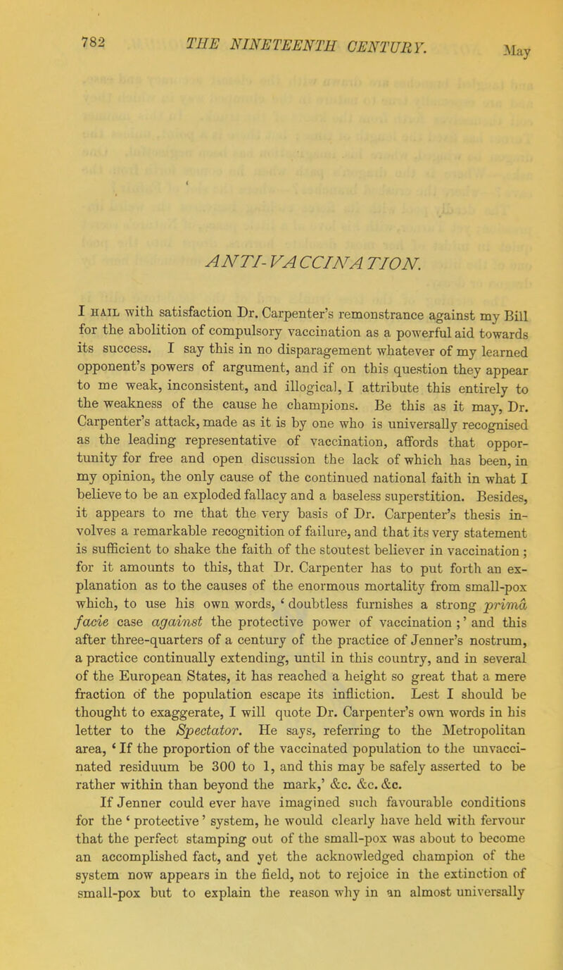 ANTI- VA CCINA TION. I hail with satisfaction Dr. Carpenter's remonstrance against my Bill for the abolition of compulsory vaccination as a powerful aid towards its success. I say this in no disparagement whatever of my learned opponent's powers of argument, and if on this question they appear to me weak, inconsistent, and illogical, I attribute this entirely to the weakness of the cause he champions. Be this as it may, Dr. Carpenter's attack, made as it is by one who is universally recognised as the leading representative of vaccination, affords that oppor- tunity for free and open discussion the lack of which has been, in my opinion, the only cause of the continued national faith in what I believe to be an exploded fallacy and a baseless superstition. Besides, it appears to me that the very basis of Dr. Carpenter's thesis in- volves a remarkable recognition of failure, and that its very statement is sufficient to shake the faith of the stoutest believer in vaccination; for it amounts to this, that Dr. Carpenter has to put forth an ex- planation as to the causes of the enormous mortality from small-pox which, to use his own words, ' doubtless furnishes a strong -prima facie case against the protective power of vaccination ;' and this after three-quarters of a century of the practice of Jenner's nostrum, a practice continually extending, until in this country, and in several of the European States, it has reached a height so great that a mere fraction of the population escape its infliction. Lest I should be thought to exaggerate, I will quote Dr. Carpenter's own words in his letter to the Spectator. He says, referring to the Metropolitan area, * If the proportion of the vaccinated population to the unvacci- nated residuum be 300 to 1, and this may be safely asserted to be rather within than beyond the mark,' &c. &c. &c. If Jenner could ever have imagined such favourable conditions for the ' protective' system, he would clearly have held with fervour that the perfect stamping out of the small-pox was about to become an accomplished fact, and yet the acknowledged champion of the system now appears in the field, not to rejoice in the extinction of small-pox but to explain the reason why in an almost universally