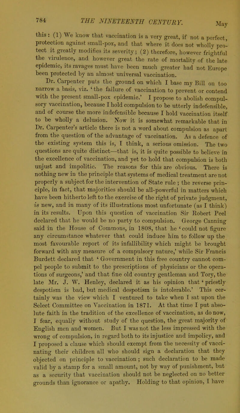 this: (1) We know that vaccination is a very great, if not a perfect protection against small-pox, and that where it does not wholly pro- tect it greatly modifies its severity; (2) therefore, however frightful the virulence, and however great the rate of mortality of the late epidemic, its ravages must have been much greater had not Europe been protected by an almost universal vaccination. Dr. Carpenter puts the ground on which I base my Bill on too narrow a basis, viz. ' the failure of vaccination to prevent or contend with the present small-pox epidemic.' I propose to abolish compul- sory vaccination, because I hold compulsion to be utterly indefensible, and of course the more indefensible because I hold vaccination itself to be wholly a delusion. Now it is somewhat remarkable that in Dr. Carpenter's article there is not a word about compulsion as apart from the question of the advantage of vaccination. As a defence of the existing system this is, I think, a serious omission. The two questions are quite distinct—that is, it is quite possible to believe in the excellence of vaccination, and yet to hold that compulsion is both unjust and impolitic. The reasons for this are obvious. There is nothing new in the principle that systems of medical treatment are not properly a subject for the intervention of State rule ; the reverse prin- ciple, in fact, that majorities should be all-powerful in matters which have been hitherto left to the exercise of the right of private judgment, is new, and in many of its illustrations most unfortunate (as I think) in its results. Upon this question of vaccination Sir Robert Peel declared that he would be no party to compulsion. George Canning said in the House of Commons, in 1808, that he 'could not figure any circumstance whatever that could induce him to follow up the most favourable report of its infallibility which might be brought forward with any measure of a compulsory nature,' while Sir Francis Burdett declared that ' Government in this free country cannot com- pel people to submit to the prescriptions of physicians or the opera- tions of surgeons,' and that fine old country gentleman and Tory, the late Mr. J. W. Henley, declared it as his opinion that ' priestly despotism is bad, but medical despotism is intolerable.' This cer- tainly was the view which I ventured to take when I sat upon the Select Committee on Vaccination in 1871. At that time I put abso- lute faith in the tradition of the excellence of vaccination, as do now, I fear, equally without study of the question, the great majority of English men and women. But I was not the less impressed with the wrong of compulsion, in regard both to its injustice and impolicy, and I proposed a clause which should exempt from the necessity of vacci- nating their children all who should sign a declaration that they objected on principle to vaccination ; such declaration to be made valid by a stamp for a small amount, not by way of punishment, but as a security that vaccination should not be neglected on no better grounds than ignorance or apathy. Holding to that opinion, I have