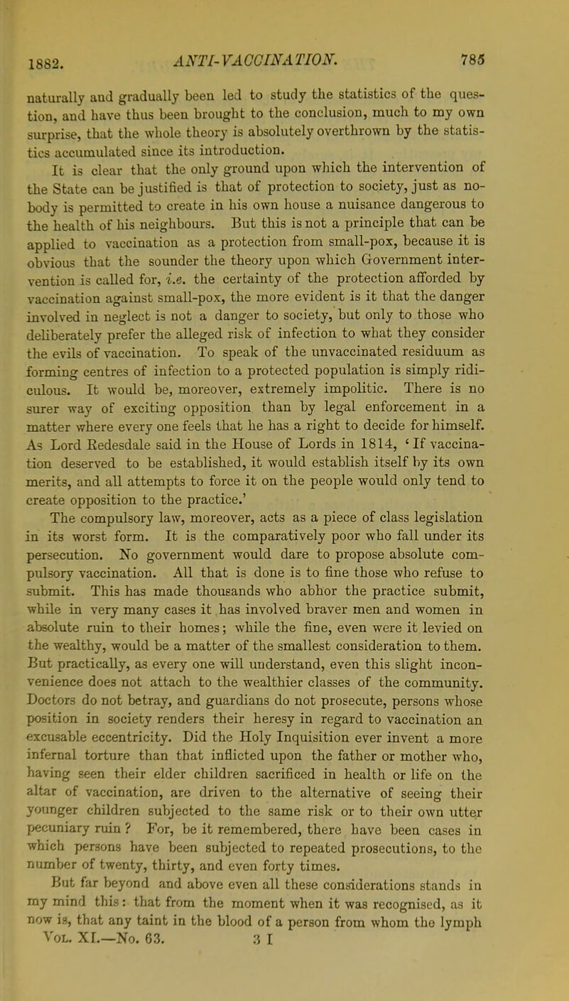 1882. naturally and gradually been led to study the statistics of the ques- tion, and have thus been brought to the conclusion, much to my own surprise, that the whole theory is absolutely overthrown by the statis- tics accumulated since its introduction. It is clear that the only ground upon which the intervention of the State can be justified is that of protection to society, just as no- body is permitted to create in his own house a nuisance dangerous to the health of his neighbours. But this is not a principle that can be applied to vaccination as a protection from small-pox, because it is obvious that the sounder the theory upon which Government inter- vention is called for, i.e. the certainty of the protection afforded by vaccination against small-pox, the more evident is it that the danger involved in neglect is not a danger to society, but only to those who debberately prefer the alleged risk of infection to what they consider the evils of vaccination. To speak of the unvaccinated residuum as forming centres of infection to a protected population is simply ridi- culous. It would be, moreover, extremely impolitic. There is no surer way of exciting opposition than by legal enforcement in a matter where every one feels that he has a right to decide for himself. As Lord Eedesdale said in the House of Lords in 1814, 'If vaccina- tion deserved to be established, it would establish itself by its own merits, and all attempts to force it on the people would only tend to create opposition to the practice.' The compulsory law, moreover, acts as a piece of class legislation in its worst form. It is the comparatively poor who fall under its persecution. No government would dare to propose absolute com- pulsory vaccination. All that is done is to fine those who refuse to submit. This has made thousands who abhor the practice submit, while in very many cases it has involved braver men and women in absolute ruin to their homes; while the fine, even were it levied on the wealthy, would be a matter of the smallest consideration to them. But practically, as every one will understand, even this slight incon- venience does not attach to the wealthier classes of the community. Doctors do not betray, and guardians do not prosecute, persons whose position in society renders their heresy in regard to vaccination an excusable eccentricity. Did the Holy Inquisition ever invent a more infernal torture than that inflicted upon the father or mother who, having seen their elder children sacrificed in health or life on the altar of vaccination, are driven to the alternative of seeing their younger children subjected to the same risk or to their own utter pecuniary ruin ? For, be it remembered, there have been cases in which persons have been subjected to repeated prosecutions, to the number of twenty, thirty, and even forty times. But far beyond and above even all these considerations stands in my mind this: that from the moment when it was recognised, as it now is, that any taint in the blood of a person from whom the lymph Vol. XL—No. 63. 3 1