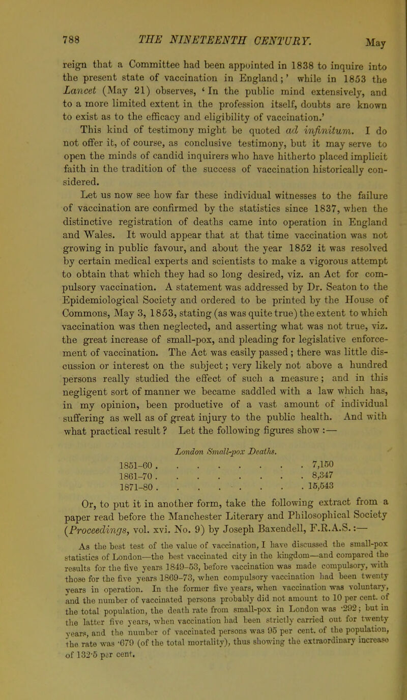 reign that a Committee had been appointed in 1838 to inquire into the present state of vaccination in England;' while in 1853 the Lancet (May 21) observes, 'In the public mind extensively, and to a more limited extent in the profession itself, doubts are known to exist as to the efficacy and eligibility of vaccination.' This kind of testimony might be quoted ad infinitum. I do not offer it, of course, as conclusive testimony, but it may serve to open the minds of candid inquirers who have hitherto placed implicit faith in the tradition of the success of vaccination historically con- Let us now see how far these individual witnesses to the failure of vaccination are confirmed by the statistics since 1837, when the distinctive registration of deaths came into operation in England and Wales. It would appear that at that time vaccination was not growing in public favour, and about the year 1852 it was resolved by certain medical experts and scientists to make a vigorous attempt to obtain that which they had so long desired, viz. an Act for com- pulsory vaccination. A statement was addressed by Dr. Seaton to the Epidemiological Society and ordered to be printed by the House of Commons, May 3, 1853, stating (as was quite true) the extent to which vaccination was then neglected, and asserting what was not true, viz. the great increase of small-pox, and pleading for legislative enforce- ment of vaccination. The Act was easily passed; there was little dis- cussion or interest on the subject; very likely not above a hundred persons really studied the effect of such a measure; and in this negligent sort of manner we became saddled with a law which has, in my opinion, been productive of a vast amount of individual suffering as well as of great injury to the public health. And with what practical result ? Let the following figures show :— Or, to put it in another form, take the following extract from a paper read before the Manchester Literary and Philosophical Society (Proceedings, vol. xvi. No. 9) by Joseph Baxendell, F.R.A.S.:— As the best test of the value of vaccination, I have discussed the small-pox statistics of London—the hest vaccinated city in the kingdom—and compared the results for the five years 1849-53, before vaccination was made compulsory, with those for the five years 18G9-73, when compulsory vaccination had been twenty years in operation. In the former five years, when vaccination was voluntary, and the number of vaccinated persons probably did not amount to 10 per cent, of the total population, the death rate from small-pox in London was -292; but in the latter five years, when vaccination had been strictly carried out for twenty years, and the number of vacciuated persons was 95 per cent, of the population, the rate was -679 (of the total mortality), thus showing the extraordinary increase of 132-5 per cent. sidered. London Small-pox Deaths. 1851-GO 1861-70 1871-80 7,150 8,347 15,543