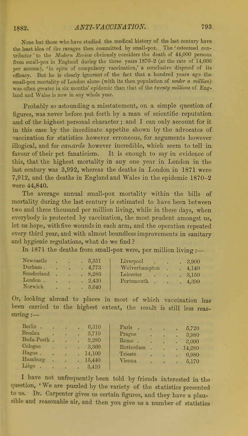 None but those who have studied the medical history of the last century have the least idea of the ravages then committed by small-pox. The ' esteemed con- tributor ' to the Modern Revieio obviously considers the death of 44,000 persons from small-pox in England during the three years 1870-2 (at the rate of 14,660 per annum), 'in spite of compulsory vaccination,' a conclusive disproof of its efficacy. But he is clearly ignorant of the fact that a hundred years ago the small-pox mortality of London alone (with its then population of under a million) was often greater in six months' epidemic than that of the twenty millions of Eng- land and Wales is now in any whole year. Probably so astounding a misstatement, on a simple question of figures, was never before put fortb by a man of scientific reputation and of the highest personal character ; and I can only account for it in this case by the inordinate appetite shown by the advocates of vaccination for statistics however erroneous, for arguments however illogical, and for canards however incredible, which seem to tell in favour of their pet fanaticism. It is enough to say in evidence of this, that the highest mortality in any one year in London in the last century was 3,992, whereas the deaths in London in 1871 were 7,912, and the deaths in England and Wales in the epidemic 1870-2 were 44,840. The average annual small-pox mortality within the bills of mortality during the last century is estimated to have been between two and three thousand per million living, while in these days, when everybody is protected by vaccination, the most prudent amongst us, let us hope, with five wounds in each arm, and the operation repeated every third year, and with almost boundless improvements in sanitary and hygienic regulations, what do we find ? In 1871 the deaths from small-pox were, per million living :— Newcastle Durham. Sunderland London . Norwich 5,351 4,773 8,283 2,430 3,040 Liverpool Wolverhampton Leicester Portsmouth . 3,900 4,140 3,150 4,390 Or, looking abroad to places in most of which vaccination has been carried to the highest extent, the result is still less reas- suring :— Berlin . Breslau Buda-Pesth Cologne Hague . Hamburg Liege . 6,310 3,710 3,280 3,360 14,100 15,440 3,410 Paris . Prague Borne . Botterdam Trieste Vienna 5,720 3,980 3,090 14,280 6,980 5,170 I have not unfrequently been told by friends interested in the question, 'We are puzzled by the variety of the statistics presented to us. Dr. Carpenter gives us certain figures, and they have a plau- sible and reasonable air, and then you give us a number of statistics