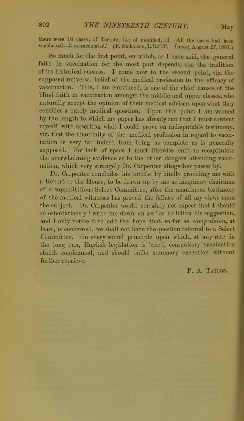 there were 1G cases; of discrete, 14; of modified, 13. All the cases had been vaccinated—3 re-vaccinated.' (F. Nicholson, L.R.O.P. Lancet, August 27,1881.) So much for the first point, on which, as I have said, the general faith in vaccination for the most part depends, viz. the tradition of its historical success. I come now to the second point, viz. the supposed universal belief of the medical profession in the efficacy of vaccination. This, I am convinced, is one of the chief causes of the blind faith in vaccination amongst the middle and upper classes, who naturally accept the opinion of their medical advisers upon what they consider a purely medical question. Upon this point I am warned by the length to which my paper has already run that I must content myself with asserting what I could prove on indisputable testimony, viz. that the unanimity of the medical profession in regard to vacci- nation is very far indeed from being as complete as is generally supposed. For lack of space I must likewise omit to recapitulate the overwhelming evidence as to the other dangers attending vacci- nation, which very strangely Dr. Carpenter altogether passes by. Dr. Carpenter concludes his article by kindly providing me with a Report to the House, to be drawn up by me as imaginary chairman of a supposititious Select Committee, after the unanimous testimony of the medical witnesses has proved the fallacy of all my views upon the subject. Dr. Carpenter would certainly not expect that I should so ostentatiously ' write me down an ass' as to follow his suggestion, and I only notice it to add the hope that, so far as compulsion, at least, is concerned, we shall not have the question referred to a Select Committee. On every sound principle upon which, at any rate in the long run, English legislation is based, compulsory vaccination stands condemned, and should suffer summary execution without further reprieve. P. A. Taylor.