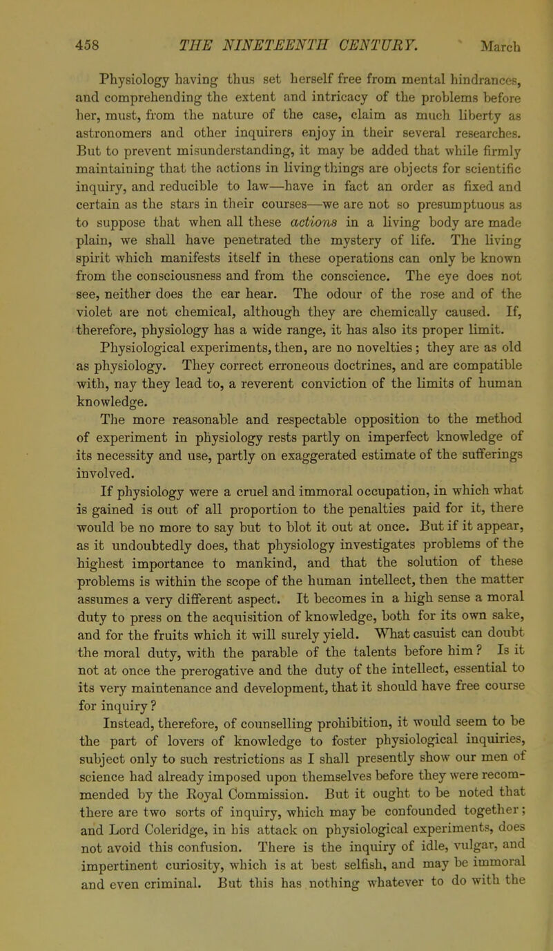 Physiology having thus set herself free from mental hindrances, and comprehending the extent and intricacy of the problems before her, must, from the nature of the case, claim as much liberty as astronomers and other inquirers enjoy in their several researches. But to prevent misunderstanding, it may be added that while firmly maintaining that the actions in living things are objects for scientific inquiry, and reducible to law—have in fact an order as fixed and certain as the stars in their courses—we are not so presumptuous as to suppose that when all these actions in a living body are made plain, we shall have penetrated the mystery of life. The hiving spirit which manifests itself in these operations can only be known from the consciousness and from the conscience. The eye does not see, neither does the ear hear. The odour of the rose and of the violet are not chemical, although they are chemically caused. If, therefore, physiology has a wide range, it has also its proper limit. Physiological experiments, then, are no novelties; they are as old as physiology. They correct erroneous doctrines, and are compatible with, nay they lead to, a reverent conviction of the limits of human knowledge. The more reasonable and respectable opposition to the method of experiment in physiology rests partly on imperfect knowledge of its necessity and use, partly on exaggerated estimate of the sufferings involved. If physiology were a cruel and immoral occupation, in which what is gained is out of all proportion to the penalties paid for it, there would be no more to say but to blot it out at once. But if it appear, as it undoubtedly does, that physiology investigates problems of the highest importance to mankind, and that the solution of these problems is within the scope of the human intellect, then the matter assumes a very different aspect. It becomes in a high sense a moral duty to press on the acquisition of knowledge, both for its own sake, and for the fruits which it will surely yield. What casuist can doubt the moral duty, with the parable of the talents before him ? Is it not at once the prerogative and the duty of the intellect, essential to its very maintenance and development, that it should have free course for inquiry ? Instead, therefore, of counselling prohibition, it would seem to be the part of lovers of knowledge to foster physiological inquiries, subject only to such restrictions as I shall presently show our men of science had already imposed upon themselves before they were recom- mended by the Eoyal Commission. But it ought to be noted that there are two sorts of inquiry, which may be confounded together; and Lord Coleridge, in his attack on physiological experiments, does not avoid this confusion. There is the inquiry of idle, vulgar, and impertinent curiosity, which is at best selfish, and may be immoral and even criminal. But this has nothing whatever to do with the