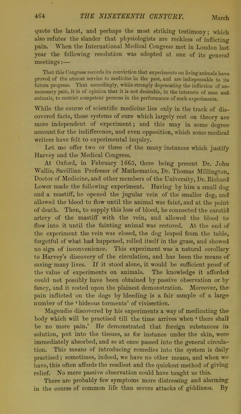 quote the latest, and perhaps the most striking testimony; which also refutes the slander that physiologists are reckless of inflicting pain. When the International Medical Congress met in London last year the following resolution was adopted at one of its general meetings:— That this Congress records its conviction that experiments on livinganiraals have proved of the utmost service to medicine in the past, and are indispensable to its future progress. That accordingly, while strongly deprecating the infliction of un- necessary pain, it is of opinion that it is not desirable, in the interests of man and animals, to restrict competent persons in the performance of such experiments. While the course of scientific medicine lies only in the track of dis- covered facts, those systems of cure which largely rest on theory are more independent of experiment; and this may in some degree account for the indifference, and even opposition, which some medical writers have felt to experimental inquiry. Let me offer two or three of the many instances which justify Harvey and the Medical Congress. At Oxford, in February 1665, there being present Dr. John Wallis, Savillian Professor of Mathematics, Dr. Thomas Millington, Doctor of Medicine, and other members of the University, Dr. Eichardf Lower made the following experiment. Having by him a small dog and a mastiff, he opened the jugular vein of the smaller dog, and allowed the blood to flow until the animal was faint, and at the point of death. Then, to supply this loss of blood, he connected the carotid artery of the mastiff with the vein, and allowed the blood to flow into it until the fainting animal was restored. At the end of the experiment the vein was closed, the dog leaped from the table, forgetful of what had happened, rolled itself in the grass, and showed no sign of inconvenience. This experiment was a natural corollary to Harvey's discovery of the circulation, and has been the means of saving many lives. If it stood alone, it would be sufficient proof of the value of experiments on animals. The knowledge it afforded could not possibly have been obtained by passive observation or by fancy, and it rested upon the plainest demonstration. Moreover, the pain inflicted on the dogs by bleeding is a fair sample of a large number of the ' hideous torments' of vivisection. Magendie discovered by his experiments a way of medicating the body which will be practised till the time arrives when 1 there shall be no more pain.' He demonstrated that foreign substances in solution, put into the tissues, as for instance under the skin, were immediately absorbed, and so at once passed into the general circula- tion. This means of introducing remedies into the system is daily practised; sometimes, indeed, we have no other means, and when we have, this often affords the readiest and the quickest method of giving relief. No mere passive observation could have taught us this. There are probably few symptoms more distressing and alarming in the course of common life than severe attacks of giddiness. By