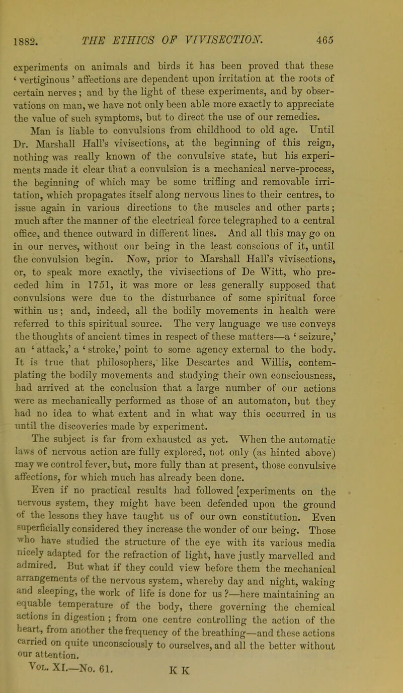 experiments on animals and birds it has been proved that these 4 vertiginous' affections are dependent upon irritation at the roots of certain nerves; and by the light of these experiments, and by obser- vations on man, we have not only been able more exactly to appreciate the value of such symptoms, but to direct the use of our remedies. Man is liable to convulsions from childhood to old age. Until Dr. Marshall Hall's vivisections, at the beginning of this reign, nothing was really known of the convulsive state, but his experi- ments made it clear that a convulsion is a mechanical nerve-process, the beginning of which may be some trifling and removable irri- tation, which propagates itself along nervous lines to their centres, to issue again in various directions to the muscles and other parts; much after the manner of the electrical force telegraphed to a central office, and thence outward in different lines. And all this may go on in our nerves, without our being in the least conscious of it, until the convulsion begin. Now, prior to Marshall Hall's vivisections, or, to speak more exactly, the vivisections of De Witt, who pre- ceded him in 1751, it was more or less generally supposed that convulsions were due to the disturbance of some spiritual force within us; and, indeed, all the bodily movements in health were referred to this spiritual source. The very language we use conveys the thoughts of ancient times in respect of these matters—a ' seizure,' an ' attack,' a ' stroke,' point to some agency external to the body. It is true that philosophers, like Descartes and Willis, contem- plating the bodily movements and studying their own consciousness, bad arrived at the conclusion that a large number of our actions were as mechanically performed as those of an automaton, but they had no idea to what extent and in what way this occurred in us until the discoveries made by experiment. The subject is far from exhausted as yet. When the automatic laws of nervous action are fully explored, not only (as hinted above) may we control fever, but, more fully than at present, those convulsive affections, for which much has already been done. Even if no practical results had followed [experiments on the nervous system, they might have been defended upon the ground of the lessons they have taught us of our own constitution. Even superficially considered they increase the wonder of our being. Those who have studied the structure of the eye with its various media nicely adapted for the refraction of light, have justly marvelled and admired. But what if they could view before them the mechanical arrangements of the nervous system, whereby day and night, waking and sleeping, the work of life is done for us ?—here maintaining an equable temperature of the body, there governing the chemical actions in digestion ; from one centre controlling the action of the heart, from another the frequency of the breathing—and these actions carried on quite unconsciously to ourselves, and all the better without our attention. Vol. XI.—No. 61. K K