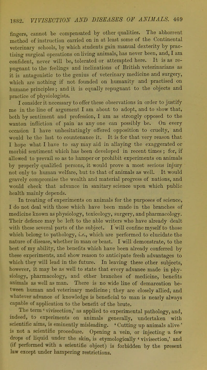 fingers, cannot be compensated by other qualities. The abhorrent method of instruction carried on in at least some of the Continental veterinary schools, by which students gain manual dexterity by prac- tising surgical operations on living animals, has never been, and, I am confident, never will be, tolerated or attempted here. It is as re- pugnant to the feelings and inclinations of British veterinarians as it is antagonistic to the genius of veterinary medicine and surgery, which are nothing if not founded on humanity and practised on humane principles; and it is equally repugnant to the objects and practice of physiologists. I consider it necessary to offer these observations in order to justify me in the line of argument I am about to adopt, and to show that, both by sentiment and profession, I am as strongly opposed to the wanton infliction of pain as any one can possibly be. On every occasion I have unhesitatingly offered opposition to cruelty, and would be the last to countenance it. It is for that very reason that I hope what I have to say may aid in allaying the exaggerated or morbid sentiment which has been developed in recent times ; for, if allowed to prevail so as to hamper or prohibit experiments on animals by properly qualified persons, it would prove a most serious injury not only to human welfare, but to that of animals as well. It would gravely compromise the wealth and material progress of nations, and would check that advance in sanitary science upon which public health mainly depends. In treating of experiments on animals for the purposes of science, I do not deal with those which have been made in the branches of medicine known as physiology, toxicology, surgery, and pharmacology. Their defence may be left to the able writers who have already dealt with these several parts of the subject. I will confine myself to those which belong to pathology, i.e., which are performed to elucidate the nature of disease, whether in man or beast. I will demonstrate, to the best of my ability, the benefits which have been already conferred by these experiments, and show reason to anticipate fresh advantages to which they will lead in the future. In leaving these other subjects, however, it may be as well to state that every advance made in phy- siology, pharmacology, and other branches of medicine, benefits animals as well as man. There is no wide line of demarcation be- tween human and veterinary medicine; they are closely allied, and whatever advance of knowledge is beneficial to man is nearly always capable of application to the benefit of the brute. The term < vivisection,' as applied to experimental pathology, and, indeed, to experiments on animals generally, undertaken with scientific aims, is eminently misleading. ' Cutting up animals alive' is not a scientific procedure. Opening a vein, or injecting a few drops of liquid under the skin, is etymologically « vivisection,' and (if performed with a scientific object) is forbidden by the present law except under hampering restrictions.