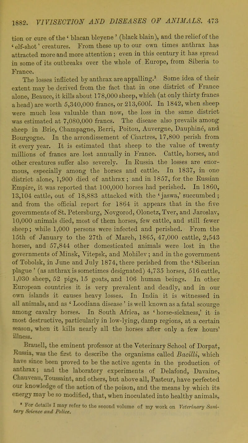 tion or cure of the * blacan bleyene ' (black blain), and the relief of the 'elf-shot' creatures. From these up to our own times anthrax ha9 attracted more and more attention; even in this century it has spread in some of its outbreaks over the whole of Europe, from Siberia to France. The losses inflicted by anthrax are appalling.3 Some idea of their extent may be derived from the fact that in one district of France alone, Beauce, it kills about 178,000 sheep, which (at only thirty francs a head) are worth 5,340,000 francs, or 213,600i. In 1842, when sheep were much less valuable than now, the loss in the same district was estimated at 7,080,000 francs. The disease also prevails among sheep in Brie, Champagne, Berri, Poitou, Auvergne, Dauphine, and Bourgogne. In the arrondissement of Chartres, 17,800 perish from it every year. It is estimated that sheep to the value of twenty millions of francs are. lost annually in France. Cattle, horses, and other creatures suffer also severely. In Eussia the losses are enor- mous, especially among the horses and cattle. In 1837, in one district alone, 1,900 died of anthrax ; and in 1857, for the Bussian Empire, it was reported that 100,000 horses had perished. In 1860, 13,104 cattle, out of 18,883 attacked with the 'jaswa,' succumbed; and from the official report for 1864 it appears that in the five governments of St. Petersburg, Novgorod, Olonetz, Tver, and Jaroslav, 10,000 animals died, most of them horses, few cattle, and still fewer sheep; while 1,000 persons were infected and perished. From the 15th of January to the 27th of March, 1865, 47,000 cattle, 2,543 horse?-, and 57,844 other domesticated animals were lost in the governments of Minsk, Vitepsk, and Mohilev ; and in the government of Tobolsk, in June and July 1874, there perished from the ' Siberian plague' (as anthrax is sometimes designated) 4,735 horses, 516 cattle, 1,030 sheep, 52 pigs, 15 goats, and 106 human beings. In other European countries it is very prevalent and deadly, and in our own islands it causes heavy losses. In India it is witnessed in- all animals, and as ' Loodiana disease' is well known as a fatal scourge among cavalry horses. In South Africa, as 'horse-sickness,' it is most destructive, particularly in low-lying, damp regions, at a certain season, when it kills nearly all the horses after only a few hours' illness. Brauell, the eminent professor at the Veterinary School of Dorpat, Russia, was the first to describe the organisms called Bacilli, which have since been proved to be the active agents in the production of anthrax; and the laboratory experiments of Delafond, Davaine, Chauveau, Toussaint, and others, but above all, Pasteur, have perfected our knowledge of the action of the poison, and the means by which its- energy may be so modified, that, when inoculated into healthy animals, • For details I may refer to the second volume of my work on Veterinary Sani- tary Science and Police.