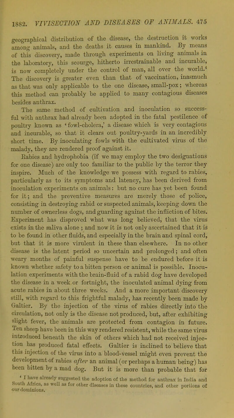 geographical distribution of the disease, the destruction it works among animals, and the deaths it causes in mankind. By means of this discovery, made through experiments on living animals in the laboratory, this scourge, hitherto irrestrainable and incurable, is now completely under the control of man, all over the world.4 The discovery is greater even than that of vaccination, inasmuch as that was only applicable to the one disease, small-pox; whereas this method can probably be applied to many contagious diseases besides anthrax. The same method of cultivation and inoculation so success- ful with anthrax had already been adopted in the fatal pestilence of poultry known as ' fowl-cholera,' a disease which is very contagious and incurable, so that it clears out poultry-yards in an incredibly short time. By inoculating fowls with the cultivated virus of the malady, they are rendered proof against it. Rabies and hydrophobia (if we may employ the two designations for one disease) are only too famiKar to the public by the terror they inspire. Much of the knowledge we possess with regard to rabies, particularly as to its symptoms and latency, has been derived from inoculation experiments on animals: but no cure has yet been found for it; and the preventive measures are merely those of police, consisting in destroying rabid or suspected animals, keeping down the number of ownerless dogs, and guarding against the infliction of bites. Experiment has disproved what was long believed, that the virus exists in the saliva alone ; and now it is not only ascertained that it is to be found in other fluids, and especially in the brain and spinal cord, but that it is more virulent in these than elsewhere. In no other disease is the latent period so uncertain and prolonged; and often weary months of painful suspense have to be endured before it is known whether safety to a bitten person or animal is possible. Inocu- lation experiments with the brain-fluid of a rabid dog have developed the disease in a week or fortnight, the inoculated animal dying from acute rabies in about three weeks. And a more important discovery still, with regard to this frightful malady, has recently been made by Galtier. By the injection of the virus of rabies directly into the circulation, not only is the disease not produced, but, after exhibiting slight fever, the animals are protected from contagion in future. Ten sheep have been in this way rendered resistent, while the same virus introduced beneath the skin of others which had not received injec- tion has produced fatal effects. Graltier is inclined to believe that this injection of the virus into a blood-vessel might even prevent the development of rabies after an animal (or perhaps a human being) has been bitten by a mad dog. But it is more than probable that for 4 I have already suggested the adoption of the method for anthrax in India and South Africa, as well as for other diseases in these countries, and other portions of our dominions.