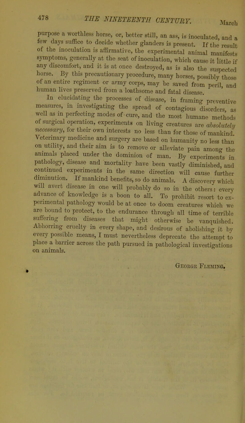 purpose a worthless horse, or, better still, an ass, is inoculated, and a tew days suffice to decide whether glanders is present. If the result of the inoculation is affirmative, the experimental animal manifests symptoms, generally at the seat of inoculation, which cause it little if any discomfort, and it is at once destroyed, as is also the suspected horse. By this precautionary procedure, many horses, possibly those of an entire regiment or army corps, may be saved from peril and human lives preserved from a loathsome and fatal disease. In elucidating the processes of disease, in framing preventive measures, in investigating the spread of contagious disorders as well as in perfecting modes of cure, and the most humane method* of surgical operation, experiments on hiving creatures are absolutely necessary, for their own interests no less than for those of mankind Veterinary medicine and surgery are based on humanity no less than on utility, and their aim is to remove or alleviate pain among the animals placed under the dominion of man. By experiments in pathology, disease and mortabty have been vastly diminished, and continued experiments in the same direction will cause further diminution. If mankind benefits, so do animals. A discovery which will avert disease in one will probably do so in the others: even- advance of knowledge is a boon to aU. To prohibit resort to ex- perimental pathology would be at once to doom creatures which we are bound to protect, to the endurance through all time of terrible suffering from diseases that might otherwise be vanquished. Abhorring cruelty in every shape, and desirous of abolishing it by every possible means, I must nevertheless deprecate the attempt to place a barrier across the path pursued in pathological investigations on animals. • George Fleming.