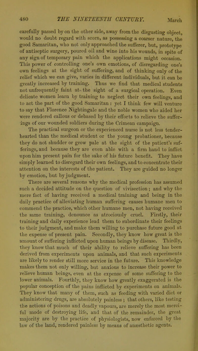 carefully passed by on the other side, away from the disgusting object would no doubt regard with scorn, as possessing a coarser nature, the good Samaritan, who not only approached the sufferer, but, prototype of antiseptic surgery, poured oil and wine into his wounds, in spite of any sign of temporary pain which the applications might occasion. This power of controlling one's own emotions, of disregarding one's own feelings at the sight of suffering, and of thinking only of the relief which we can give, varies in different individuals, but it can be greatly increased by training. Thus we find that medical students not unfrequently faint at*, the sight of a surgical operation. Even delicate women learn by training to neglect their own feelings, and to act the part of the good Samaritan : yet I think few will venture to say that Florence Nightingale and the noble women who aided her were rendered callous or debased by their efforts to relieve the suffer- ings of our wounded soldiers during the Crimean campaign. The practical surgeon or the experienced nurse is not less tender- hearted than the medical student or the young probationer, because they do not shudder or grow pale at the sight of the patient's suf- ferings, and because they are even able with a firm hand to inflict upon him present pain for the sake of his future benefit. They have simply learned to disregard their own feelings, and to concentrate their attention on the interests of the patient. They are guided no longer by emotion, but by judgment. There are several reasons why the medical profession has assumed such a decided attitude on the question of vivisection ; and why the mere fact of having received a medical training and being in the daily practice of alleviating human suffering causes humane men to commend the practice, which other humane men, not having received the same training, denounce as atrociously cruel. Firstly, their training and daily experience lead them to subordinate their feelings to their judgment, and make them willing to purchase future good at the expense of present pain. Secondly, they know how great is the amount of suffering inflicted upon human beings by disease. Thirdly, they know that much of their ability to relieve suffering has been derived from experiments upon animals, and that such experiments are likely to render still more service in the future. This knowledge makes them not only willing, but anxious to increase their power to relieve human beings, even at the expense of some suffering to the lower animals. Fourthly, they know how greatly exaggerated is the popular conception of the pains inflicted by experiments on animals. They know that many of them, such as feeding with varied diet or administering drugs, are absolutely painless ; that others, like testing the actions of poisons and deadly vapours, are merely the most merci- ful mode of destroying life, and that of the remainder, the great majority are by the practice of physiologists, now enforced by the law of the land, rendered painless by means of anaesthetic agents.