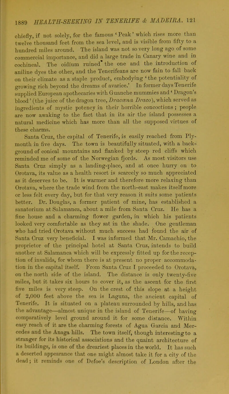 chiefly, if not solely, for the famous < Peak' which rises more than twelve thousand feet from the sea level, and is visible from fifty to a hundred miles around. The island was not so very long ago of some commercial importance, and did a large trade in Canary wine and in cochineal. The oidi'um ruined* the one and the introduction of aniline dyes the other, and the Tenerifeans are now fain to fall back on their climate as a staple product, embodying ' the potentiality of growing rich beyond the dreams of avarice.' In former days Tenerife supplied European apothecaries with Guanche mummies and ' Dragon's blood' (the juice of the dragon tree, Draccena Draco), which served as ingredients of mystic potency in their horrible concoctions ; people are now awaking to the fact that in its air the island possesses a natural medicine which has more than all the supposed virtues of these charms. Santa Cruz, the capital of Tenerife, is easily reached from Ply- mouth in five days. The town is beautifully situated, with a back- ground of conical mountains and flanked by steep red cliffs which reminded me of some of the Norwegian fjords. As most visitors use Santa Cruz simply as a landing-place, and at once hurry on to Orotava, its value as a health resort is scarcely so much appreciated as it deserves to be. It is warmer and therefore more relaxing than Orotava, where the trade wind from the north-east makes itself more or less felt every day, but for that very reason it suits some patients better. Dr. Douglas, a former patient of mine, has established a sanatorium at Salamanca, about a mile from Santa Cruz. He has a fine house and a charming flower garden, in which his patients looked very comfortable as they sat in the shade. One gentleman who had tried Orotava without much success had found the air of Santa Cruz very beneficial. I was informed that Mr. Camachio, the proprietor of the principal hotel at Santa Cruz, intends to build another at Salamanca which will be expressly fitted up for the recep- tion of invalids, for whom there is at present no proper accommoda- tion in the capital itself. From Santa Cruz I proceeded to Orotava, on the north side of the island. The distance is only twenty-five miles, but it takes six hours to cover it, as the ascent for the first five miles is very steep. On the crest of this slope at a height of 2,000 feet above the sea is Laguna, the ancient capital of Tenerife. It is situated on a plateau surrounded by hills, and has the advantage—almost unique in the island of Tenerife—of having comparatively level ground around it for some distance. Within easy reach of it are the charming forests of Agua Garcia and Mer- cedes and the Anaga hills. The town itself, though interesting to a stranger for its historical associations and the quaint architecture of its buildings, is one of the dreariest places in the world. It has such a deserted appearance that one might almost take it for a city of the dead; it reminds one of Defoe's description of London after the