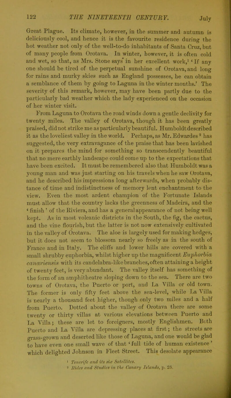 Great Plague. Its climate, however, in the summer and autumn is deliciously cool, and hence it is the favourite residence during the hot weather not only of the well-to-do inhabitants of Santa Cruz, but of many people from Orotava. In winter, however, it is often cold and wet, so that, as Mrs. Stone says* in her excellent work,1 ' If any one should be tired of the perpetual sunshine of Orotava, and long for rains and murky skies such as England possesses, he can obtain a semblance of them by going to Laguna in the winter months.' The severity of this remark, however, may have been partly due to the particularly bad weather which the lady experienced on the occasion of her winter visit. From Laguna to Orotava the road winds down a gentle declivity for twenty miles. The valley of Orotava, though it has been greatly praised, did not strike me as particularly beautiful. Humboldt described it as the loveliest valley in the world. Perhaps, as Mr. Edwardes2 has suggested, the very extravagance of the praise that has been lavished on it prepares the mind for something so transcendently beautiful that no mere earthly landscape could come up to the expectations that have been excited. It must be remembered also that Humboldt was a young man and was just starting on his travels when he saw Orotava, and he described his impressions long afterwards, when probably dis- tance of time and indistinctness of memory lent enchantment to the view. Even the most ardent champion of the Fortunate Islands must allow that the country lacks the greenness of Madeira, and the * finish ' of the Riviera, and has a general appearance of not being well kept. As in most volcanic districts in the South, the fig, the cactus, and the vine flourish, but the latter is not now extensively cultivated in the valley of Orotava. The aloe is largely used for making hedges, but it does not seem to blossom nearly so freely as in the south of France and in Italy. The cliffs and lower hills are covered with a small shrubby euphorbia, whilst higher up the magnificent Euphorbia canariensis with its candelabra-like branches, often attaining a height of twenty feet, is very abundant. The valley itself has something of the form of an amphitheatre sloping down to the sea. There are two towns of Orotava, the Puerto or port, and La Villa or old town. The former is only fifty feet above the sea-level, while La Villa is nearly a thousand feet higher, though only two miles and a half from Puerto. Dotted about the valley of Orotava there are some twenty or thirty villas at various elevations between Puerto and La Villa; these are let to foreigners, mostly Englishmen. Both Puerto and La Villa are depressing places at first; the streets are grass-grown and deserted like those of Laguna, and one would be glad to have even one small wave of that ' full tide of human existence' which delighted Johnson in Fleet Street. This desolate appearance 1 Tenerife and its six Satellites. 1 Hides and Studies in the Canary Islands, p. 25.