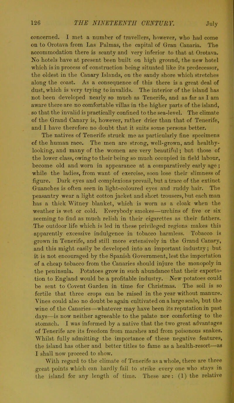 concerned. I met a number of travellers, however, who had come on to Orotava from Las Palmas, the capital of Gran Canaria. The accommodation there is scanty and very inferior to that at Orotava. No hotels have at present been built on high ground, the new hotel which is in process of construction being situated like its predecessor, the oldest in the Canary Islands, on the sandy shore which stretches along the coast. As a consequence of this there is a great deal of dust, which is very trying to invalids. The interior of the island has not been developed nearly so much as Tenerife, and as far as I am aware there are no comfortable villas in the higher parts of the island, so that the invalid is practically confined to the sea-level. The climate of the Grand Canary is, however, rather drier than that of Tenerife, and I have therefore no doubt that it suits some persons better. The natives of Tenerife struck me as particularly fine specimens of the human race. The men are strong, well-grown, and healthy- looking, and many of the women are very beautiful; but those of the lower class, owing to their being so much occupied in field labour, become old and worn in appearance at a comparatively early age; while the ladies, from want of exercise, soon lose their slimness of figure. Dark eyes and complexions prevail, but a trace of the extinct Guanches is often seen in light-coloured eyes and ruddy hair. The peasantry wear a light cotton jacket and short trousers, but each man has a thick Witney blanket, which is worn as a cloak when the weather is wet or cold. Everybody smokes—urchins of five or six seeming to find as much relish in their cigarettes as their fathers. The outdoor life which is led in these privileged regions makes this apparently excessive indulgence in tobacco harmless. Tobacco is grown in Tenerife, and still more extensively in the Grand Canary, and this might easily be developed into an important industry ; but it is not encouraged by the Spanish Government, lest the importation of a cheap tobacco from the Canaries should injure the monopoly in the peninsula. Potatoes grow in such abundance that their exporta- tion to England would be a profitable industry. New potatoes could be sent to Covent Garden in time for Christmas. The soil is so fertile that three crops can be raised in the year without manure. Vines could also no doubt be again cultivated on a large scale, but the wine of the Canaries—whatever may have been its reputation in past days—is now neither agreeable to the palate nor comforting to the stomach. I was informed by a native that the two great advantages of Tenerife are its freedom from marshes and from poisonous snakes. Whilst fully admitting the importance of these negative features, the island has other and better titles to fame as a health-resort—as I shall now proceed to show. With regard to the climate of Tenerife as a whole, there are three great points which can hardly fail to strike every one who stays in the island for any length of time. These are: (1) the relative