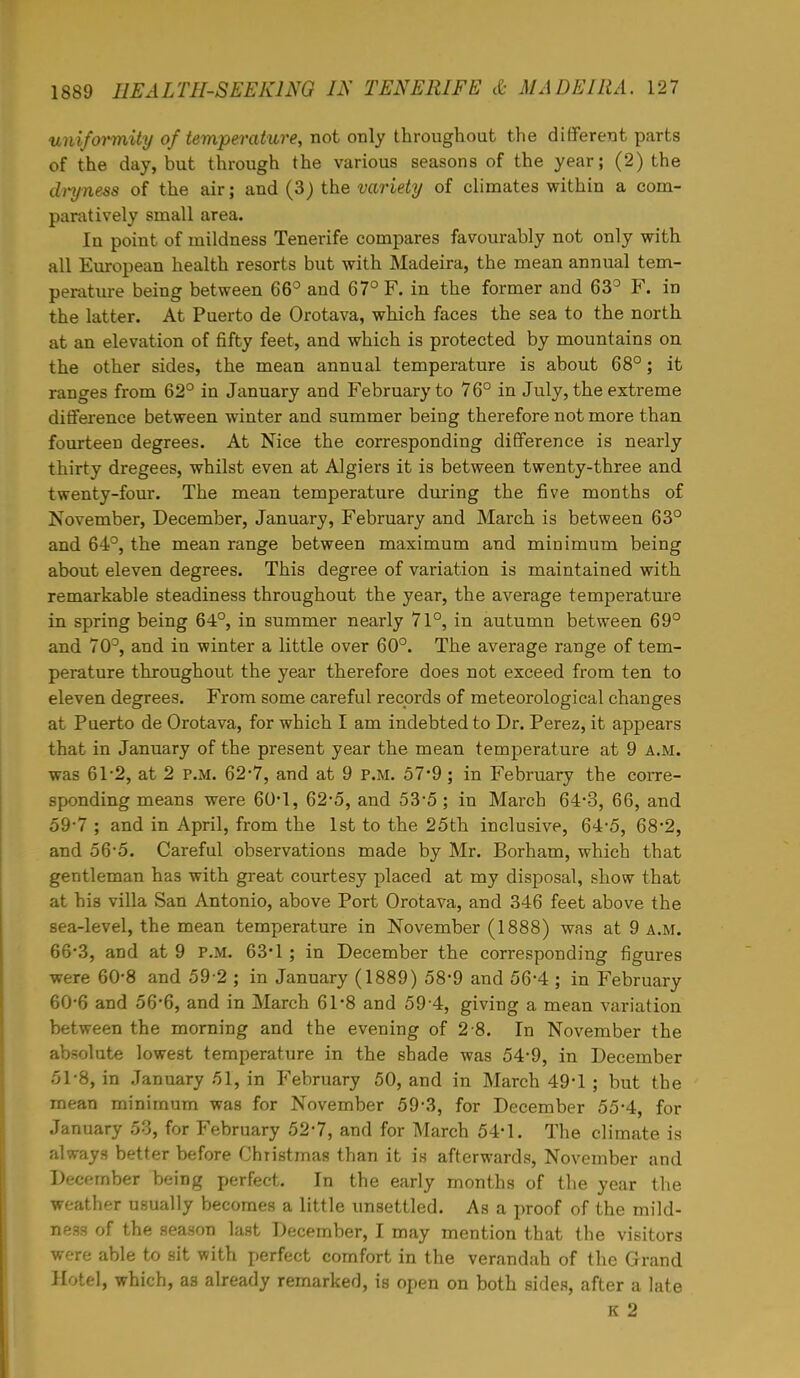 uniformity of temperature, not only throughout the different parts of the day, but through the various seasons of the year; (2) the dryness of the air; and (3) the variety of climates within a com- paratively small area. In point of mildness Tenerife compares favourably not only with all European health resorts but with Madeira, the mean annual tem- perature being between 66° and 67° F. in the former and 63° F. in the latter. At Puerto de Orotava, which faces the sea to the north at an elevation of fifty feet, and which is protected by mountains on the other sides, the mean annual temperature is about 68°; it ranges from 62° in January and February to 76° in July, the extreme difference between winter and summer being therefore not more than fourteen degrees. At Nice the corresponding difference is nearly thirty dregees, whilst even at Algiers it is between twenty-three and twenty-four. The mean temperature during the five months of November, December, January, February and March is between 63° and 64°, the mean range between maximum and minimum being about eleven degrees. This degree of variation is maintained with remarkable steadiness throughout the year, the average temperature in spring being 64°, in summer nearly 71°, in autumn between 69° and 70°, and in winter a little over 60°. The average range of tem- perature throughout the year therefore does not exceed from ten to eleven degrees. From some careful records of meteorological changes at Puerto de Orotava, for which I am indebted to Dr. Perez, it appears that in January of the present year the mean temperature at 9 A.M. was 61-2, at 2 p.m. 62*7, and at 9 P.M. 57*9; in February the corre- sponding means were 60*1, 62-5, and 53*5 ; in March 64-3, 66, and 59- 7 ; and in April, from the 1st to the 25th inclusive, 64-5, 68*2, and 56-5. Careful observations made by Mr. Borham, which that gentleman has with great courtesy placed at my disposal, show that at his villa San Antonio, above Port Orotava, and 346 feet above the sea-level, the mean temperature in November (1888) was at 9 a.m. 66*3, and at 9 P.M. 63*1 ; in December the corresponding figures were 60-8 and 59-2 ; in January (1889) 58-9 and 56*4 ; in February 60- 6 and 56-6, and in March 61*8 and 59 4, giving a mean variation between the morning and the evening of 2 8. In November the absolute lowest temperature in the shade was 54-9, in December 51-8, in January 51, in February 50, and in March 49*1; but the mean minimum was for November 59-3, for December 55-4, for January 53, for February 52-7, and for March 54-1. The climate is always better before Christmas than it is afterwards, November and December being perfect. In the early months of the year the weather usually becomes a little unsettled. As a proof of the mild- ness of the season last December, I may mention that the visitors were able to sit with perfect comfort in the verandah of the Grand Hotel, which, as already remarked, is open on both sides, after a late K 2