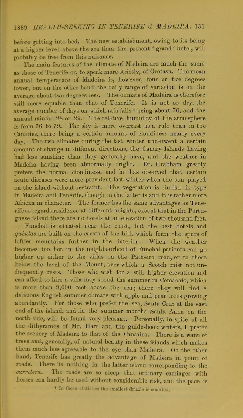 before getting into bed. The new establishment, owing to its being at a higher level above the sea than the present ' grand' hotel, will probably be free from this nuisance. The main features of the climate of Madeira are much the same as those of Tenerife or, to speak more strictly, of Orotava. The mean annual temperature of Madeira is, however, four or five degrees lower, but on the other hand the daily range of variation is on the average about two degrees less. The climate of Madeira is therefore still more equable than that of Tenerife. It is not so dry, the average number of days on which rain falls 4 being about 70, and the annual rainfall 28 or 29. The relative humidity of the atmosphere is from 76 to 79. The sky is more overcast as a rule than in the Canaries, there being a certain amount of cloudiness nearly every day. The two climates during the last winter underwent a certain amount of change in different directions, the Canary Islands having had less sunshine than they generally have, and the weather in Madeira having been abnormally bright. Dr. Grrabham greatly prefers the normal cloudiness, and he has observed that certain acute diseases were more prevalent last winter when the sun played on the island without restraint. The vegetation is similar in type in Madeira and Tenerife, though in the latter island it is rather more African in character. The former has the same advantages as Tene- rife as regards residence at different heights, except that in the Portu- guese island there are no hotels at an elevation of two thousand feet. Funchal is situated near the coast, but the best hotels and guintas are built on the crests of the hills which form the spurs of loftier mountains further in the interior. When the weather becomes too hot in the neighbourhood of Funchal patients can go higher up either to the villas on the Palheiro road, or to those below the level of the Mount, over which a Scotch mist not un- frequently rests. Those who wish for a still higher elevation and can afford to hire a villa may spend the summer in Comachio, which \a more than 2,000 feet above the sea; there they will find s delicious English summer climate with apple and pear trees growing abundantly. For those who prefer the sea, Santa Cruz at the east end of the island, and .in the summer months Santa Anna on the north side, will be found very pleasant. Personally, in spite of all the dithyrambs of Mr. Hart and the guide-book writers, I prefer the scenery of Madeira to that of the Canaries. There is a want of tree3 and, generally, of natural beauty in these islands which makes them much less agreeable to the eye than Madeira. On the other hand, Tenerife has greatly the advantage of Madeira in point of roads. There is nothing in the latter island corresponding to the carretera. The roads are so steep that ordinary carriages with horses can hardly be used without considerable risk, and the pace is 4 In these statistics the smallest drizzle is counted.