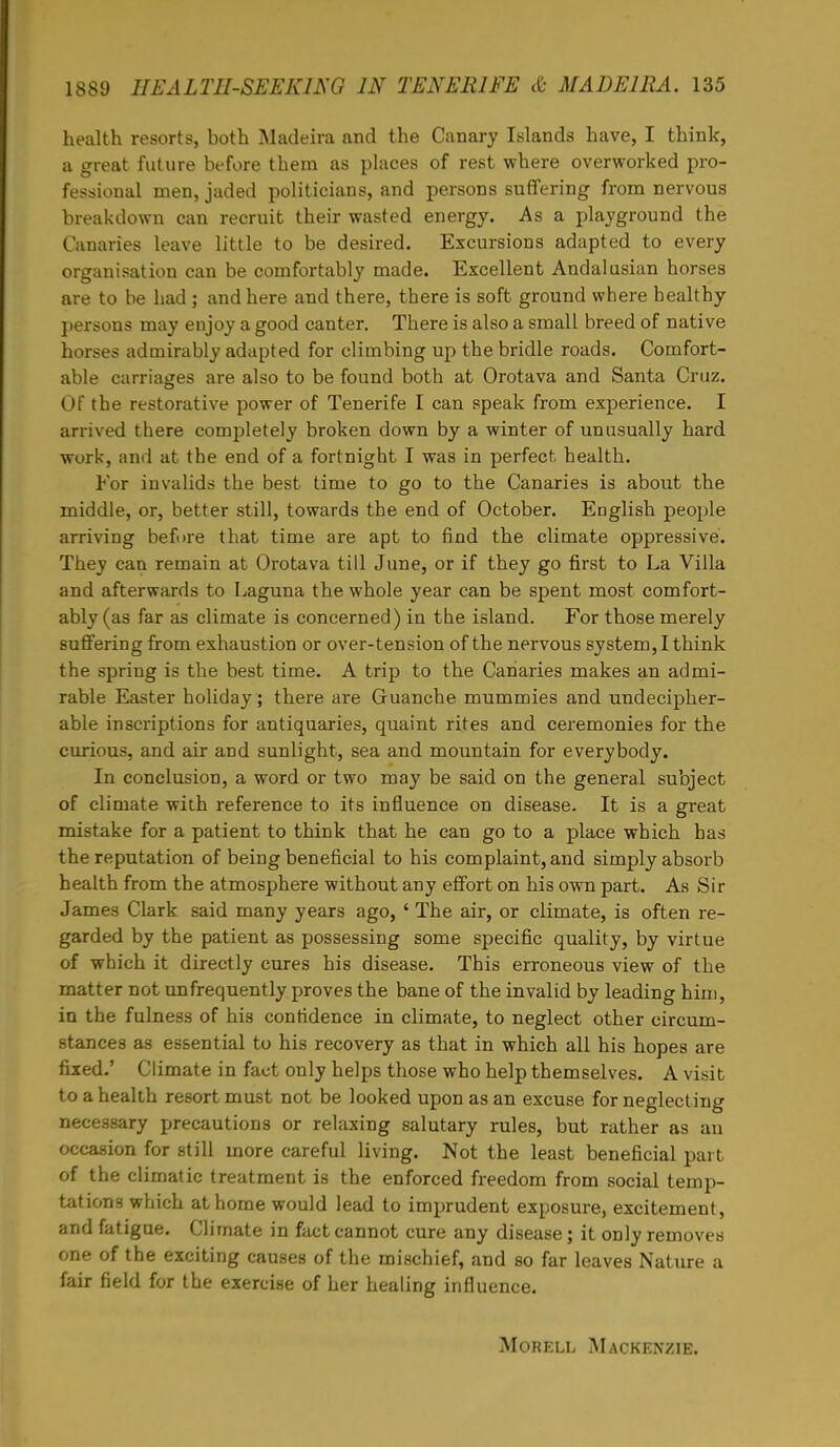 health resorts, both Madeira and the Canary Islands have, I think, a great future before them as places of rest where overworked pro- fessional men, jaded politicians, and persons suffering from nervous breakdown can recruit their wasted energy. As a playground the Canaries leave little to be desired. Excursions adapted to every organisation can be comfortably made. Excellent Andalusian horses are to be had; and here and there, there is soft ground where healthy persons may enjoy a good canter. There is also a small breed of native horses admirably adapted for climbing up the bridle roads. Comfort- able carriages are also to be found both at Orotava and Santa Cruz. Of the restorative power of Tenerife I can speak from experience. I arrived there completely broken down by a winter of unusually hard work, and at the end of a fortnight I was in perfect health. For invalids the best time to go to the Canaries is about the middle, or, better still, towards the end of October. English people arriving before that time are apt to find the climate oppressive. They can remain at Orotava till June, or if they go first to La Villa and afterwards to Laguna the whole year can be spent most comfort- ably (as far as climate is concerned) in the island. For those merely suffering from exhaustion or over-tension of the nervous system, I think the spring is the best time. A trip to the Canaries makes an admi- rable Easter holiday ; there are Guanche mummies and undecipher- able inscriptions for antiquaries, quaint rites and ceremonies for the curious, and air and sunlight, sea and mountain for everybody. In conclusion, a word or two may be said on the general subject of climate with reference to its influence on disease. It is a great mistake for a patient to think that he can go to a place which has the reputation of being beneficial to his complaint, and simply absorb health from the atmosphere without any effort on his own part. As Sir James Clark said many years ago, ' The air, or climate, is often re- garded by the patient as possessing some specific quality, by virtue of which it directly cures his disease. This erroneous view of the matter not unfrequently proves the bane of the invalid by leading him, in the fulness of his confidence in climate, to neglect other circum- stances as essential to his recovery as that in which all his hopes are fixed.' Climate in fact only helps those who help themselves. A visit to a health resort must not be looked upon as an excuse for neglecting necessary precautions or relaxing salutary rules, but rather as an occasion for still more careful living. Not the least beneficial part of the climatic treatment is the enforced freedom from social temp- tations which at home would lead to imprudent exposure, excitement, and fatigue. Climate in fact cannot cure any disease; it only removes one of the exciting causes of the mischief, and so far leaves Nature a fair field for the exercise of her healing influence. Morell Mackenzie.