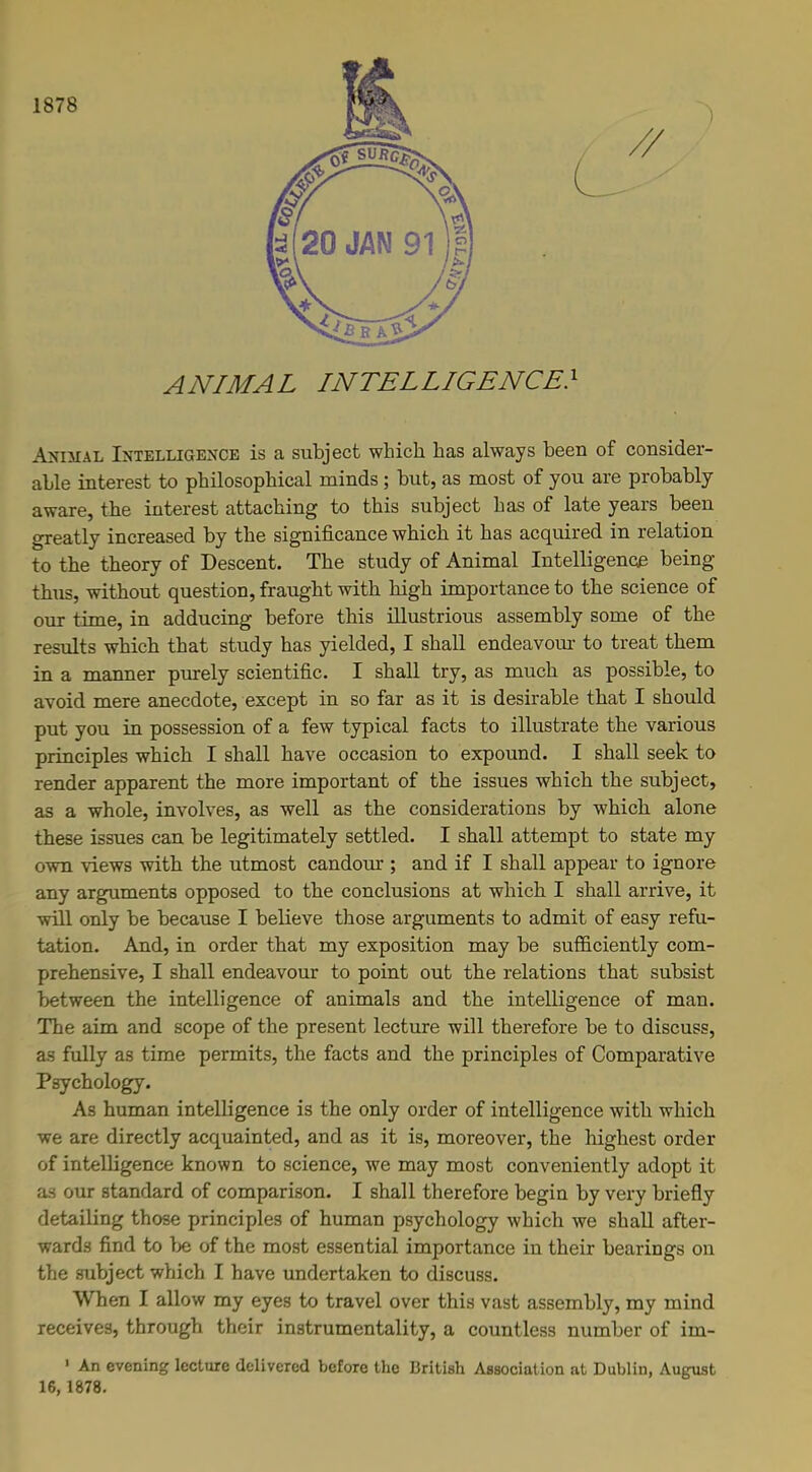 1878 L ANIMAL INTELLIGENCE} Animal Intelligence is a subject which has always been of consider- able interest to philosophical minds; but, as most of you are probably aware, the interest attaching to this subject has of late years been greatly increased by the significance which it has acquired in relation to the theory of Descent. The study of Animal Intelligence being thus, without question, fraught with high importance to the science of our time, in adducing before this illustrious assembly some of the results which that study has yielded, I shall endeavour to treat them in a manner purely scientific. I shall try, as much as possible, to avoid mere anecdote, except in so far as it is desirable that I should put you in possession of a few typical facts to illustrate the various principles which I shall have occasion to expound. I shall seek to render apparent the more important of the issues which the subject, as a whole, involves, as well as the considerations by which alone these issues can be legitimately settled. I shall attempt to state my own views with the utmost candour ; and if I shall appear to ignore any arguments opposed to the conclusions at which I shall arrive, it will only be because I believe those arguments to admit of easy refu- tation. And, in order that my exposition may be sufficiently com- prehensive, I shall endeavour to point out the relations that subsist between the intelligence of animals and the intelligence of man. The aim and scope of the present lecture will therefore be to discuss, as fully as time permits, the facts and the principles of Comparative Psychology. As human intelligence is the only order of intelligence with which we are directly acquainted, and as it is, moreover, the highest order of intelligence known to science, we may most conveniently adopt it as our standard of comparison. I shall therefore begin by very briefly detailing those principles of human psychology which we shall after- wards find to be of the most essential importance in their bearings on the subject which I have undertaken to discuss. When I allow my eyes to travel over this vast assembly, my mind receives, through their instrumentality, a countless number of im- 1 An evening lecture delivered before the British Association at Dublin, August 16,1878.
