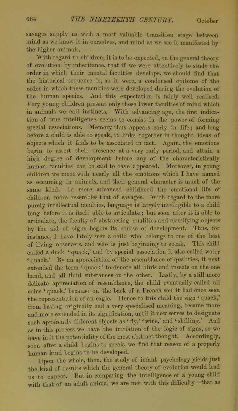 savages supply us with a most valuable transition stage between mind as we know it in ourselves, and mind as we see it manifested by the higher animaK With regard to children, it is to be expected, on the general theory of evolution by inheritance, that if we were attentively to study the order in which their mental faculties develope, we should find that the historical sequence is, as it were, a condensed epitome of the order in which these faculties were developed during the evolution of the human species. And this expectation is fairly well realised. Very young children present only those lower faculties of mind which in animals we call instincts. With advancing age, the first indica- tion of true intelligence seems to consist in the power of forming special associations. Memory thus appears early in life; and long before a child is able to speak, it links together in thought ideas of objects which it finds to be associated in fact. Again, the emotions begin to assert their presence at a very early period, and attain a high degree of development before any of the characteristically human faculties can be said to have appeared. Moreover, in young children we meet with nearly all the emotions which I have named as occurring in animals, and their general character is much of the same kind. In more advanced childhood the emotional life of children more resembles that of savages. With regard to the more purely intellectual faculties, language is largely intelligible to a child long before it is itself able to articulate; but soon after it is able to articulate, the faculty of abstracting qualities and classifying objects by the aid of signs begins its course of development. Thus, for instance, I have lately seen a child who belongs to one of the best of living observers, and who is just beginning to speak. This child called a duck c quack,' and by special association it also called water * quack.' By an appreciation of the resemblance of qualities, it next extended the term ' quack' to denote all birds and insects on the one hand, and all fluid substances on the other. Lastly, by a still more delicate appreciation of resemblance, the child eventually called all coins ' quack,' because on the back of a French sou it had once seen the representation of an eagle. Hence to this child the sign ' quack,' from having originally had a very specialised meaning, became more and more extended in its signification, until it now serves to designate such apparently different objects as 1 fly,' ' wine,' and * shilling.' And as in this process we have the initiation of the logic of signs, so we have in it the potentiality of the most abstract thought. Accordingly, soon after a child begins to speak, we find that reason of a properly human kind begins to be developed. Upon the whole, then, the study of infant psychology yields just the kind of results which the general theory of evolution would lead us to expect. But in comparing the intelligence of a young child with that of an adult animal we are met with this difficulty—that as