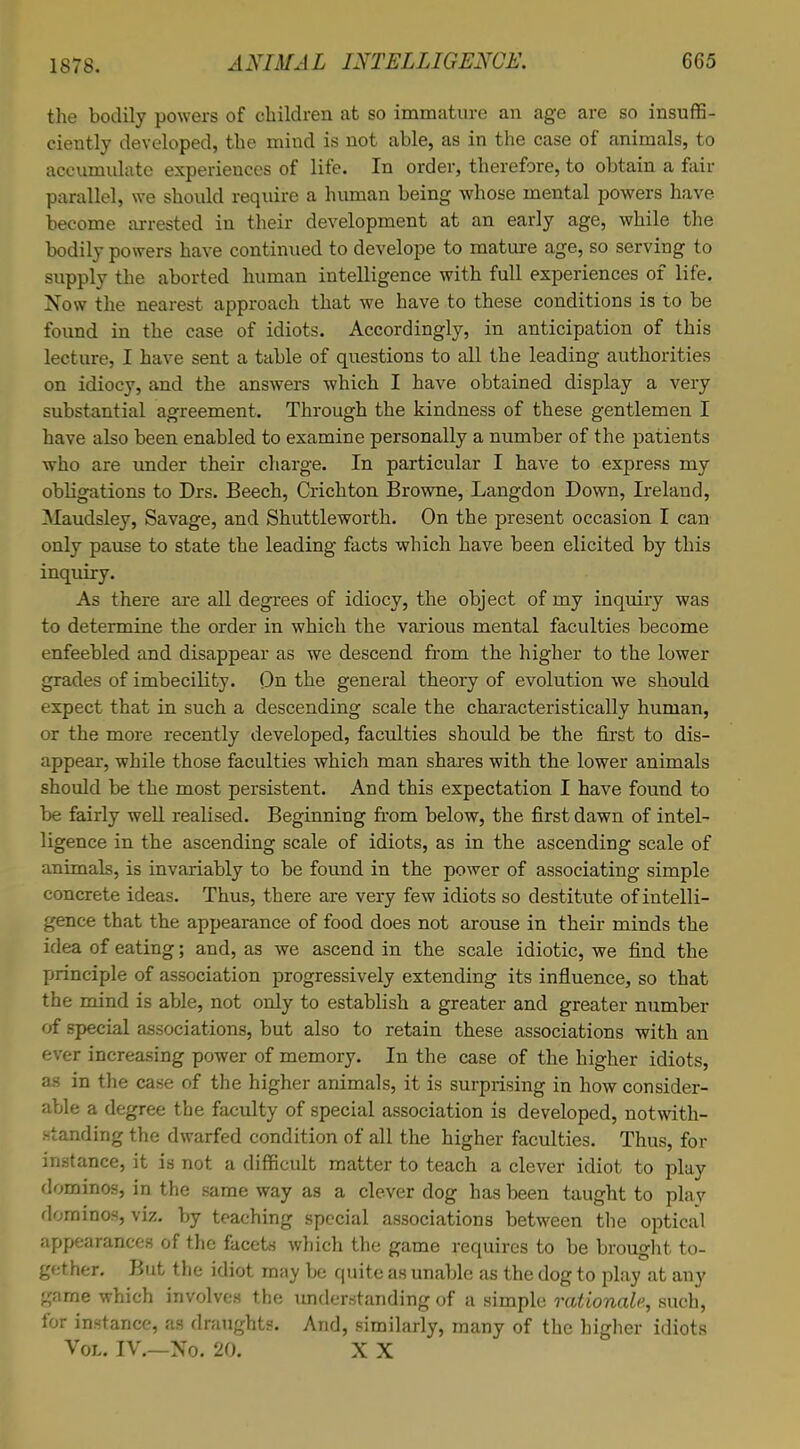 the bodily powers of children at so immature an age are so insuffi- ciently developed, the mind is not able, as in the case of animals, to accumulate experiences of life. In order, therefore, to obtain a fair parallel, we should require a human being whose mental powers have become arrested in their development at an early age, while the bodily powers have continued to develope to mature age, so serving to supply the aborted human intelligence with full experiences of life. Now the nearest approach that we have to these conditions is to be found in the case of idiots. Accordingly, in anticipation of this lecture, I have sent a table of questions to all the leading authorities on idiocy, and the answers which I have obtained display a very substantial agreement. Through the kindness of these gentlemen I have also been enabled to examine personally a number of the patients who are under their charge. In particular I have to express my obligations to Drs. Beech, Crichton Browne, Langdon Down, Ireland, Maudsley, Savage, and Shuttleworth. On the present occasion I can only pause to state the leading facts which have been elicited by this inquiry. As there are all degrees of idiocy, the object of my inquiry was to determine the order in which the various mental faculties become enfeebled and disappear as we descend from the higher to the lower grades of imbecility. On the general theory of evolution we should expect that in such a descending scale the characteristically human, or the more recently developed, faculties should be the first to dis- appear, while those faculties which man shares with the lower animals should be the most persistent. And this expectation I have found to be fairly well realised. Beginning from below, the first dawn of intel- ligence in the ascending scale of idiots, as in the ascending scale of animals, is invariably to be found in the power of associating simple concrete ideas. Thus, there are very few idiots so destitute of intelli- gence that the appearance of food does not arouse in their minds the idea of eating; and, as we ascend in the scale idiotic, we find the principle of association progressively extending its influence, so that the mind is able, not only to establish a greater and greater number of special associations, but also to retain these associations with an ever increasing power of memory. In the case of the higher idiots, as in the case of the higher animals, it is surprising in how consider- able a degree the faculty of special association is developed, notwith- standing the dwarfed condition of all the higher faculties. Thus, for instance, it is not a difficult matter to teach a clever idiot to play dominos, in the same way as a clever dog has been taught to plav dominos, viz. by teaching special associations between the optical appearances of the facets which the game requires to be brought to- gether. But the idiot may be quite as unable as the dog to play at any game which involves the understanding of a simple rationale, such, for instance, as draughts. And, similarly, many of the higher idiots Vol. IV.—No. 20. X X