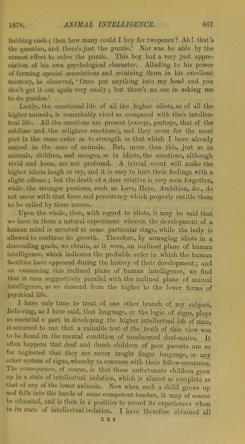 farthing each ; then how many could I buy for twopence ? Ah ! that's the question, and there's just the puzzle.' Nor was he able by the utmost effort to solve the puzzle. This boy had a very just appre- ciation of his own psychological character. Alluding to his power of forming special associations and retaining them in his excellent memory, he observed, ' Once put anything into my head and you don't get it out again very easily; but there's no use in asking me to do puzzles.' Lastly, the emotional life of all the higher idiots, as of all the higher animals, is remarkably vivid as compared with their intellec- tual life. All the emotions are present (except, perhaps, that of the sublime and the religious emotions), and they occur for the most part in the same order as to strength as that which I have already named in the case of animals. But, more than this, just as in animals, children, and savages, so in idiots, the emotions, although vivid and keen, are not profound. A trivial event will make the higher idiots laugh or cry, and it is easy to hurt their feelings with a slight offence; but the death of a dear relative is very soon forgotten, while the stronger passions, such as Love, Hate, Ambition, &c, do not occur with that force and persistency which properly entitle them to be called by these names. Lpon the whole, then, with regard to idiots, it may be said that we have in them a natural experiment wherein the development of a human mind is arrested at some particular stage, while the body is allowed to continue its growth. Therefore, by arranging idiots in a descending grade, we obtain, as it were, an inclined plane of human intelligence, which indicates the probable order in which the human faculties have appeared during the history of their development; and on examining this inclined plane of human intelligence, we find that it runs suggestively parallel with the inclined plane of animal intelligence, as we descend from the higher to the lower forms of psychical life. I have only time to treat of one other branch of my subject. Believing, as I have said, that language, or the logic of signs, plays so essential a part in developing the higher intellectual life of man, it occurred to me that a valuable test of the truth of this view was to be found in the mental condition of uneducated deaf-mutes. It often happens that deaf and dumb children of poor parents are so far neglected that they are never taught finger language, or any other system of signs, whereby to converse with their fellow-creatures. The consequence, of course, is that these unfortunate children grow up in a state of intellectual isolation, which is almost as complete as that of any of the lower animals. Now when such a child grows up and falls into the hands of some competent teacher, it may of course be educated, and is then in a position to record its experiences when in its state of intellectual isolation. I have therefore obtained all