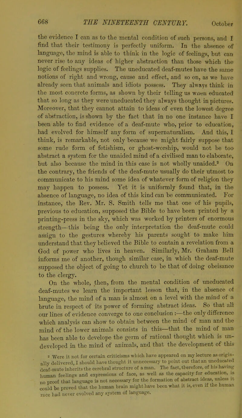 the evidence I can as to the mental condition of such persons, and I find that their testimony is perfectly uniform. In the absence of language, the mind is able to think in the logic of feelings, but can never rise to any ideas of higher abstraction than those which the logic of feelings supplies. The uneducated deaf-mutes have the same notions of right and wrong, cause and effect, and so on, as we have already seen that animals and idiots possess. They always think in the most concrete forms, as shown by their telling us wneii educated that so long as they were uneducated they always thought in pictures. Moreover, that they cannot attain to ideas of even the lowest degree of abstraction, is shown by the fact that in no one instance have I been able to find evidence of a deaf-mute who, prior to education, had evolved for himself any form of supernaturalism. And this, I think, is remarkable, not only because we might fairly suppose that some rude form of fetishism, or ghost-worship, would not be too abstract a system for the unaided mind of a civiHsed man to elaborate, but also because the mind in this case is not wholly unaided.2 On the contrary, the friends of the deaf-mute usually do their utmost to communicate to his mind some idea of whatever form of religion they may happen to possess. Yet it is uniformly found that, in the absence of language, no idea of this kind can be communicated. For instance, the Eev. Mr. S. Smith tells me that one of his pupils, previous to education, supposed the Bible to have been printed by a printing-press in the sky, which was worked by printers of enormous strength—this being the only interpretation the deaf-mute could assign to the gestures whereby his parents sought to make him understand that they believed the Bible to contain a revelation from a God of power who lives in heaven. Similarly, Mr. Graham Bell informs me of another, though similar case, in which the deaf-mute supposed the object of going to church to be that of doing obeisance to the clergy. On the whole, then, from the mental condition of uneducated deaf-mutes we learn the important lesson that, in the absence of language, the mind of a man is almost on a level with the mind of a brute in respect of its power of forming abstract ideas. So that all our lines of evidence converge to one conclusion:—the only difference which analysis can show to obtain between the mind of man and the mind of the lower animals consists in this—that the mind of man has been able to develope the germ of rational thought which is un- developed in the mind of animals, and that the development of this 2 Were it not for certain criticisms which have appeared on my lecture as origin- ally delivered, I should have thought it unnecessary to point out that an uneducated deaf-mute inherits the cerebral structure of a man. The fact, therefore, of his having human feelings and expressions of face, as well as the capacity for education, is no proof that language is not necessary for the formation of abstract ideas, unless it could be proved that the human brain might have been what it is, even if tiie human race had never evolved any system of language.