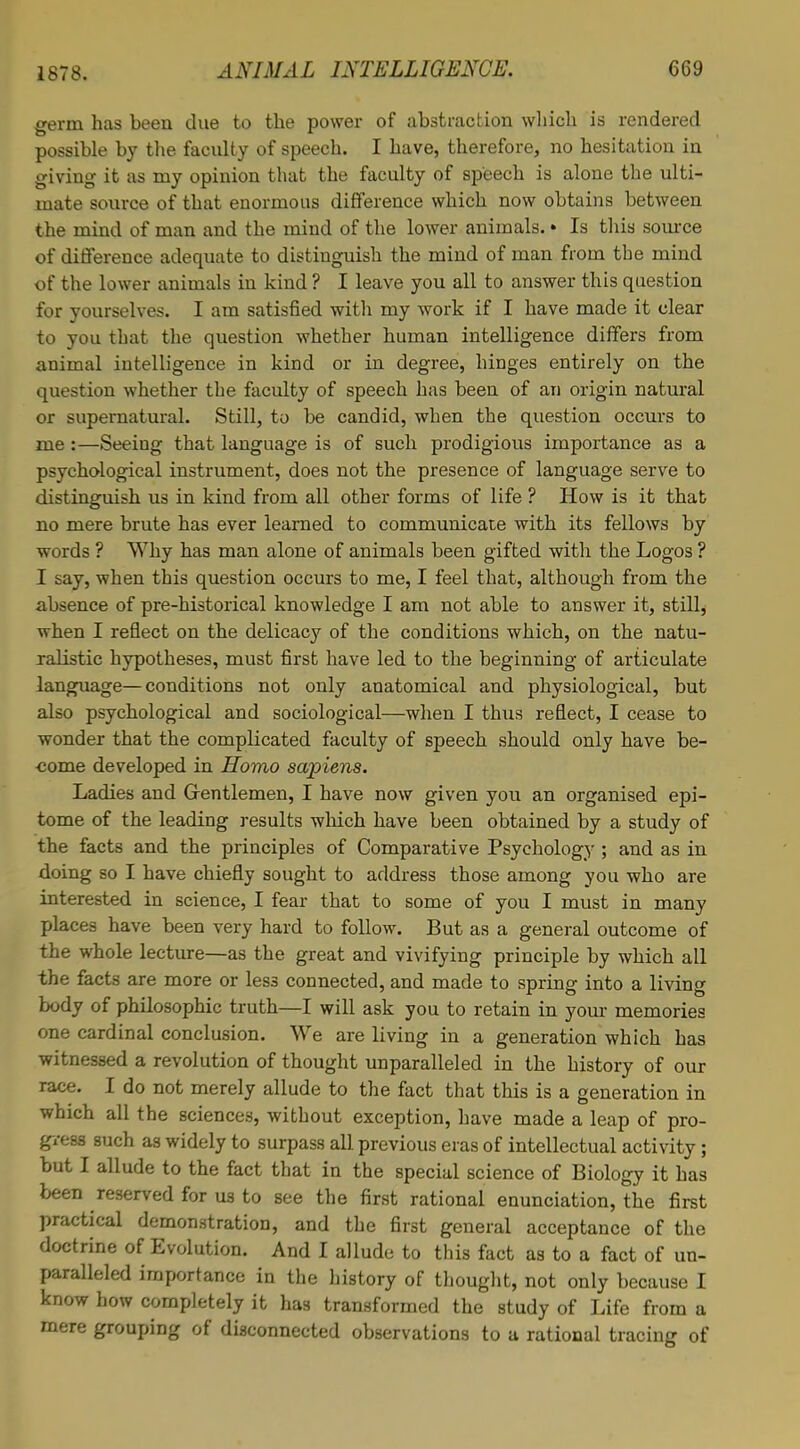 germ has been due to the power of abstraction which is rendered possible by the faculty of speech. I have, therefore, no hesitation in giving it as my opinion that the faculty of speech is alone the ulti- mate source of that enormous difference which now obtains between the mind of man and the mind of the lower animals. • Is this source of difference adequate to distinguish the mind of man from the mind of the lower animals in kind ? I leave you all to answer this question for yourselves. I am satisfied with my work if I have made it clear to you that the question whether human intelligence differs from animal intelligence in kind or in degree, hinges entirely on the question whether the faculty of speech has been of an origin natural or supernatural. Still, to be candid, when the question occurs to me :—Seeing that language is of such prodigious importance as a psychological instrument, does not the presence of language serve to distinguish us in kind from all other forms of life ? How is it that no mere brute has ever learned to communicate with its fellows by words ? Why has man alone of animals been gifted with the Logos ? I say, when this question occurs to me, I feel that, although from the absence of pre-historical knowledge I am not able to answer it, still, when I reflect on the delicacy of the conditions which, on the natu- ralistic hypotheses, must first have led to the beginning of articulate language—conditions not only anatomical and physiological, but also psychological and sociological—when I thus reflect, I cease to wonder that the complicated faculty of speech should only have be- come developed in Homo sapiens. Ladies and Gentlemen, I have now given you an organised epi- tome of the leading results which have been obtained by a study of the facts and the principles of Comparative Psychology ; and as in doing so I have chiefly sought to address those among you who are interested in science, I fear that to some of you I must in many places have been very hard to follow. But as a general outcome of the whole lecture—as the great and vivifying principle by which all the facts are more or less connected, and made to spring into a living body of philosophic truth—I will ask you to retain in your memories one cardinal conclusion. We are living in a generation which has witnessed a revolution of thought unparalleled in the history of our race. I do not merely allude to the fact that this is a generation in which all the sciences, without exception, have made a leap of pro- gress such as widely to surpass all previous eras of intellectual activity; but I allude to the fact that in the special science of Biology it has been reserved for us to see the first rational enunciation, the first practical demonstration, and the first general acceptance of the doctrine of Evolution. And I allude to this fact as to a fact of un- paralleled importance in the history of thought, not only because I know how completely it has transformed the study of Life from a mere grouping of disconnected observations to a rational tracing of
