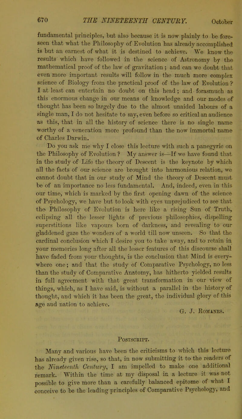 fundamental principles, but also because it is now plainly to be fore- seen that what the Philosophy of Evolution has already accomplished is but an earnest of what it is destined to achieve. We know the results which have followed in the science of Astronomy by the mathematical proof of the law of gravitation ; and can we doubt that even more important results will follow in the much more complex science of Biology from the practical proof of the law of Evolution ? I at least can entertain no doubt on this head ; and forasmuch as this enormous change in our means of knowledge and our modes of thought has been so largely due to the almost unaided labours of a single man, I do not hesitate to say, even before so critical an audience as this, that in all the history of science there is no single name worthy of a veneration more profound than the now immortal name of Charles Darwin. Do you ask me why I close this lecture with such a panegyric on the Philosophy of Evolution ? My answer is—If we have found that in the study of Life the theory of Descent is the keynote by which all the facts of our science are brought into harmonious relation, we cannot doubt that in our study of Mind the theory of Descent must be of an importance no less fundamental. And, indeed, even in this our time, which is marked by the first opening dawn of the science of Psychology, we have but to look with eyes unprejudiced to see that the Philosophy of Evolution is here like a rising Sun of Truth, eclipsing all the lesser lights of previous philosophies, dispelling superstitions like vapours born of darkness, and revealing to our gladdened gaze the wonders of a world till now unseen. So that the cardinal conclusion which I desire you to take away, and to retain in your memories long after all the lesser features of this discourse shall have faded from your thoughts, is the conclusion that Mind is every- where one; and that the study of Comparative Psychology, no less than the study of Comparative Anatomy, has hitherto yielded results in full agreement with that great transformation in our view of things, which, as I have said, is without a parallel in the history of thought, and which it has been the great, the individual glory of this age and nation to achieve. Or. J. Romanes. Postscript. Many and various have been the criticisms to which this lecture has already given rise, so that, in now submitting it to the readers of the Nineteenth Century, I am impelled to make one additional remark. Within the time at my disposal in a lecture it was not possible to give more than a carefully balanced epitome of what I conceive to be the leading principles of Comparative Psychology, and