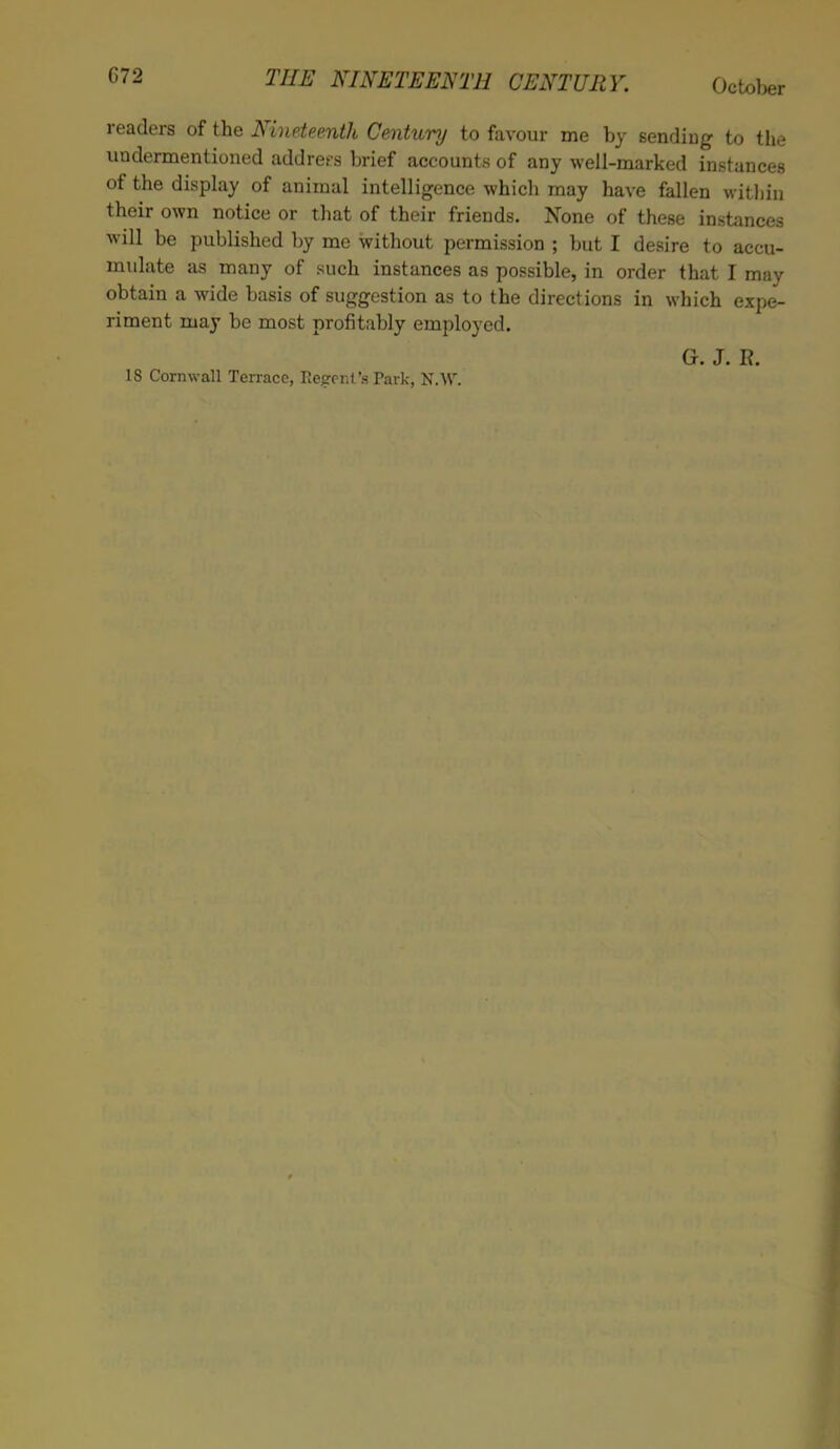 G72 readers of the Nineteenth Century to favour me by sending to the undermentioned addrers brief accounts of any well-marked instances of the display of animal intelligence which may have fallen within their own notice or that of their friends. None of these instances will be published by me without permission ; but I desire to accu- mulate as many of such instances as possible, in order that I may obtain a wide basis of suggestion as to the directions in which expe- riment may be most profitably employed. Gr. J. R. 18 Cornwall Terrace, Regent's Park, N.W.