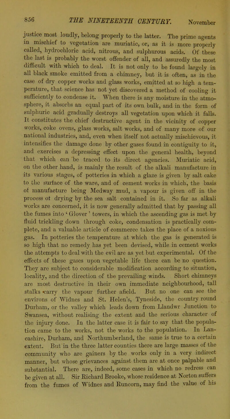 justice most loudly, belong properly to the latter. The prime agents in mischief to vegetation are muriatic, or, as it is more properly called, hydrochloric acid, nitrous, and sulphurous acids. Of these the last is probably the worst offender of all, and assuredly the most difficult with which to deal. It is not only to be found largely in all black smoke emitted from a chimney, but it is often, as in the case of dry copper works and glass works, emitted at so high a tem- perature, that science has not yet discovered a method of cooling it sufficiently to condense it. When there is any moisture in the atmo- sphere, it absorbs an equal part of its own bulk, and in the form of sulphuric acid gradually destroys all vegetation upon which it falls. It constitutes the chief destructive agent in the vicinity of copper works, coke ovens, glass works, salt works, and of many more of our national industries, and, even when itself not actually mischievous, it intensifies the damage done by other gases found in contiguity to it, and exercises a depressing effect upon the general health, beyond that which can be traced to its direct agencies. Muriatic acid, on the other hand, is mainly the result of the alkali manufacture in its various stages, of potteries in which a glaze is given by salt cake to the surface of the ware, and of cement works in which, the basis of manufacture being Medway mud, a vapour is given off in the process ot drying by the sea salt contained in it. So far as alkali works are concerned, it is now generally admitted that by passing all the fumes into ‘ Gflover ’ towers, in which the ascending gas is met by fluid trickling down through coke, condensation is practically com- plete, and a valuable article of commerce takes the place of a noxious gas. In potteries the temperature at which the gas is generated is so high that no remedy has yet been devised, while in cement works the attempts to deal with the evil are as yet but experimental. Of the effects of these gases upon vegetable life there can be no question. They are subject to considerable modification according to situation, locality, and the direction of the prevailing winds. Short chimneys are most destructive in their own immediate neighbourhood, tall stalks *carry the vapour further afield. But no one can see the environs of Widnes and St. Helen’s, Tyneside, the country round Durham, or the valley which leads down from Llandwr Junction to Swansea, without realising the extent and the serious character of the injury done. In the latter case it is fair to say that the popula- tion came to the works, not the works to the population. In Lan- cashire, Durham, and Northumberland, the same is true to a certain extent. But in the three latter counties there are large masses of the community who are gainers by the works only in a very indirect manner, but whose grievances against them are at once palpable and substantial. There are, indeed, some cases in which no redress can be given at all. Sir Richard Brooke, whose residence at Norton suffers from the fumes of Widnes and Runcorn, may find the value of his