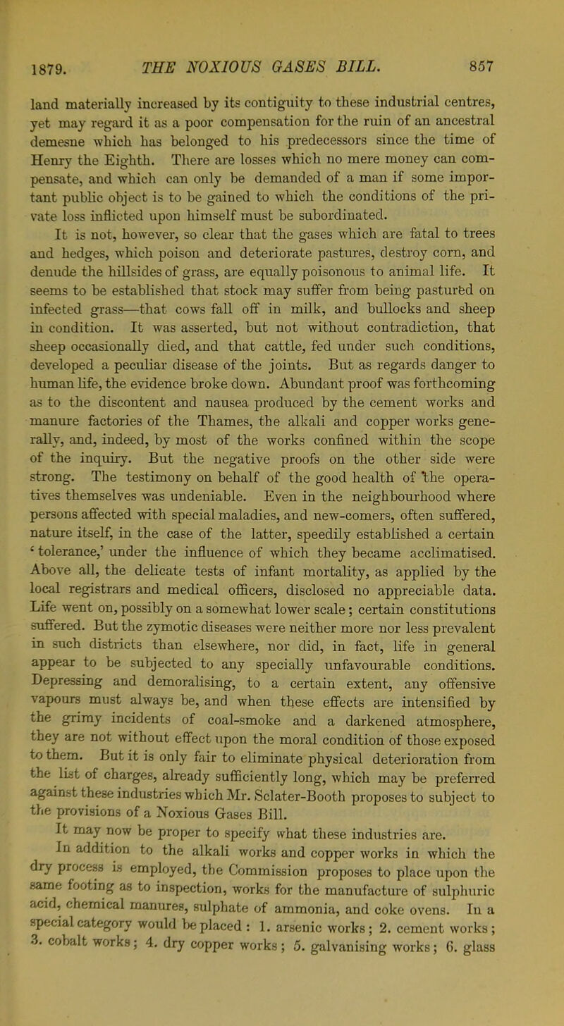 land materially increased by its contiguity to these industrial centres, yet may regard it as a poor compensation for the ruin of an ancestral demesne which has belonged to his predecessors since the time of Henry the Eighth. There are losses which no mere money can com- pensate, and which can only be demanded of a man if some impor- tant public object is to be gained to which the conditions of the pri- vate loss inflicted upon himself must be subordinated. It is not, however, so clear that the gases which are fatal to trees and hedges, which poison and deteriorate pastures, destroy corn, and denude the hillsides of grass, are equally poisonous to animal life. It seems to be established that stock may suffer from being pastured on infected grass—that cows fall off in milk, and bullocks and sheep in condition. It was asserted, but not without contradiction, that sheep occasionally died, and that cattle, fed under such conditions, developed a peculiar disease of the joints. But as regards danger to human life, the evidence broke down. Abundant proof was forthcoming as to the discontent and nausea produced by the cement works and manure factories of the Thames, the alkali and copper works gene- rally, and, indeed, by most of the works confined within the scope of the inquiry. But the negative proofs on the other side were strong. The testimony on behalf of the good health of 'the opera- tives themselves was undeniable. Even in the neighbourhood where persons affected with special maladies, and new-comers, often suffered, nature itself, in the case of the latter, speedily established a certain £ tolerance,’ under the influence of which they became acclimatised. Above all, the delicate tests of infant mortality, as applied by the local registrars and medical officers, disclosed no appreciable data. Life went on, possibly on a somewhat lower scale; certain constitutions suffered. But the zymotic diseases were neither more nor less prevalent in such districts than elsewhere, nor did, in fact, life in general appear to be subjected to any specially unfavourable conditions. Depressing and demoralising, to a certain extent, any offensive vapours must always be, and when these effects are intensified by the grimy incidents of coal-smoke and a darkened atmosphere, they are not without effect upon the moral condition of those exposed to them. But it is only fair to eliminate physical deterioration from the list of charges, already sufficiently long, which may be preferred against these industries which Mr. Sclater-Booth proposes to subject to the provisions of a Noxious Gases Bill. It may now be proper to specify what these industries are. In addition to the alkali works and copper works in which the dry process is employed, the Commission proposes to place upon the same footing as to inspection, works for the manufacture of sulphuric acid, chemical manures, sulphate of ammonia, and coke ovens. In a special category would be placed : 1. arsenic works; 2. cement works; 3. cobalt works; 4. dry copper works ; 5. galvanising works ; 6. glass