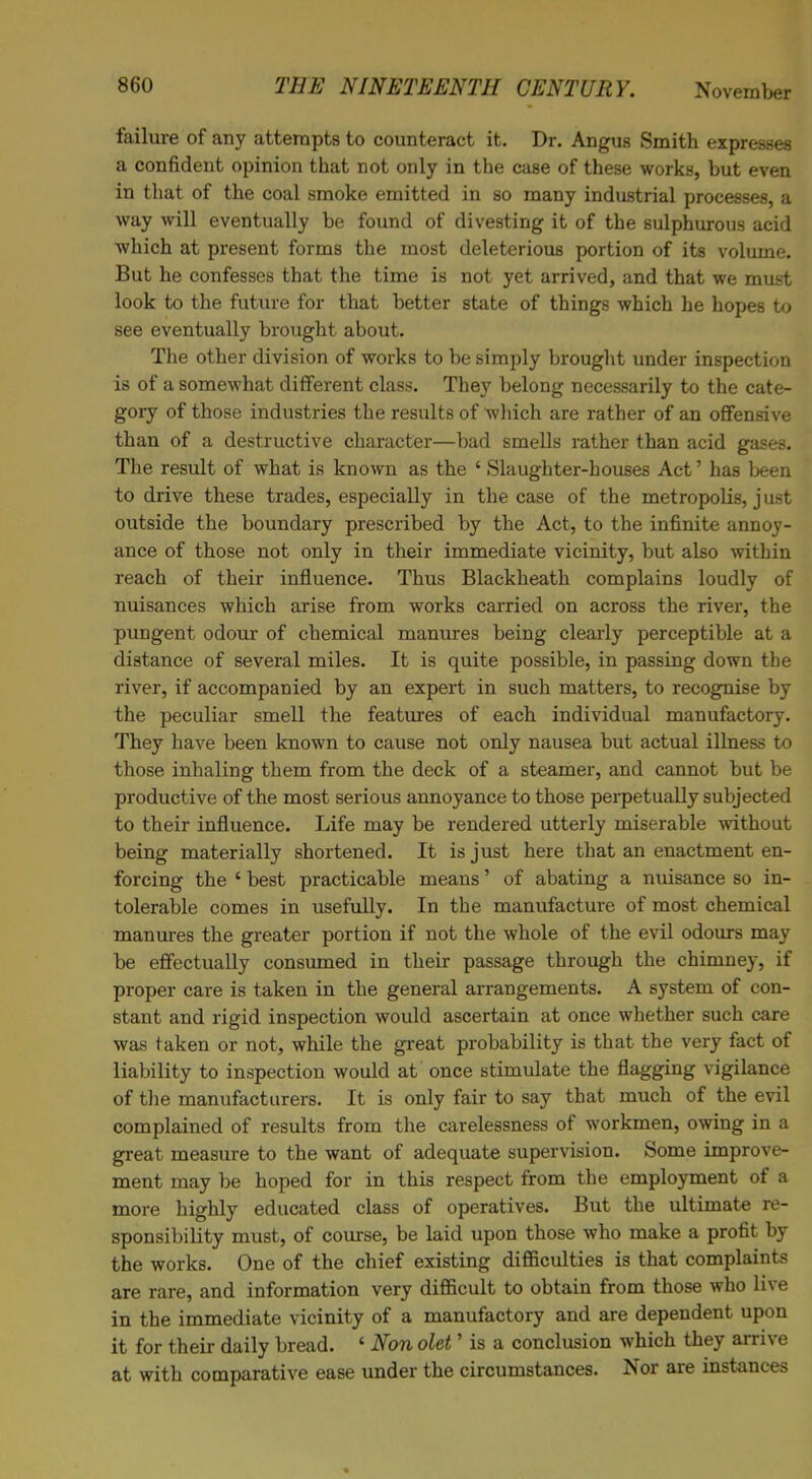 failure of any attempts to counteract it. Dr. Angus Smith expresses a confident opinion that not only in the case of these works, but even in that of the coal smoke emitted in so many industrial processes, a way will eventually be found of divesting it of the sulphurous acid which at present forms the most deleterious portion of its volume. But he confesses that the time is not yet arrived, and that we must look to the future for that better state of things which he hopes to see eventually brought about. The other division of works to be simply brought under inspection is of a somewhat different class. They belong necessarily to the cate- gory of those industries the results of which are rather of an offensive than of a destructive character—bad smells rather than acid gases. The result of what is known as the ‘ Slaughter-houses Act ’ has been to drive these trades, especially in the case of the metropolis, just outside the boundary prescribed by the Act, to the infinite annoy- ance of those not only in their immediate vicinity, but also within reach of their influence. Thus Blackheath complains loudly of nuisances which arise from works carried on across the river, the pungent odour of chemical manures being clearly perceptible at a distance of several miles. It is quite possible, in passing down the river, if accompanied by an expert in such matters, to recognise by the peculiar smell the features of each individual manufactory. They have been known to cause not only nausea but actual illness to those inhaling them from the deck of a steamer, and cannot but be productive of the most serious annoyance to those perpetually subjected to their influence. Life may be rendered utterly miserable without being materially shortened. It is just here that an enactment en- forcing the ‘ best practicable means ’ of abating a nuisance so in- tolerable comes in usefully. In the manufacture of most chemical manures the greater portion if not the whole of the evil odours may be effectually consumed in their passage through the chimney, if proper care is taken in the general arrangements. A system of con- stant and rigid inspection would ascertain at once whether such care was taken or not, while the great probability is that the very fact of liability to inspection would at once stimulate the flagging vigilance of the manufacturers. It is only fair to say that much of the evil complained of results from the carelessness of workmen, owing in a great measure to the want of adequate supervision. Some improve- ment may be hoped for in this respect from the employment of a more highly educated class of operatives. But the ultimate re- sponsibility must, of course, be laid upon those who make a profit by the works. One of the chief existing difficulties is that complaints are rare, and information very difficult to obtain from those who live in the immediate vicinity of a manufactory and are dependent upon it for their daily bread. ‘ Non olet ’ is a conclusion which they arrive at with comparative ease under the circumstances. Nor are instances