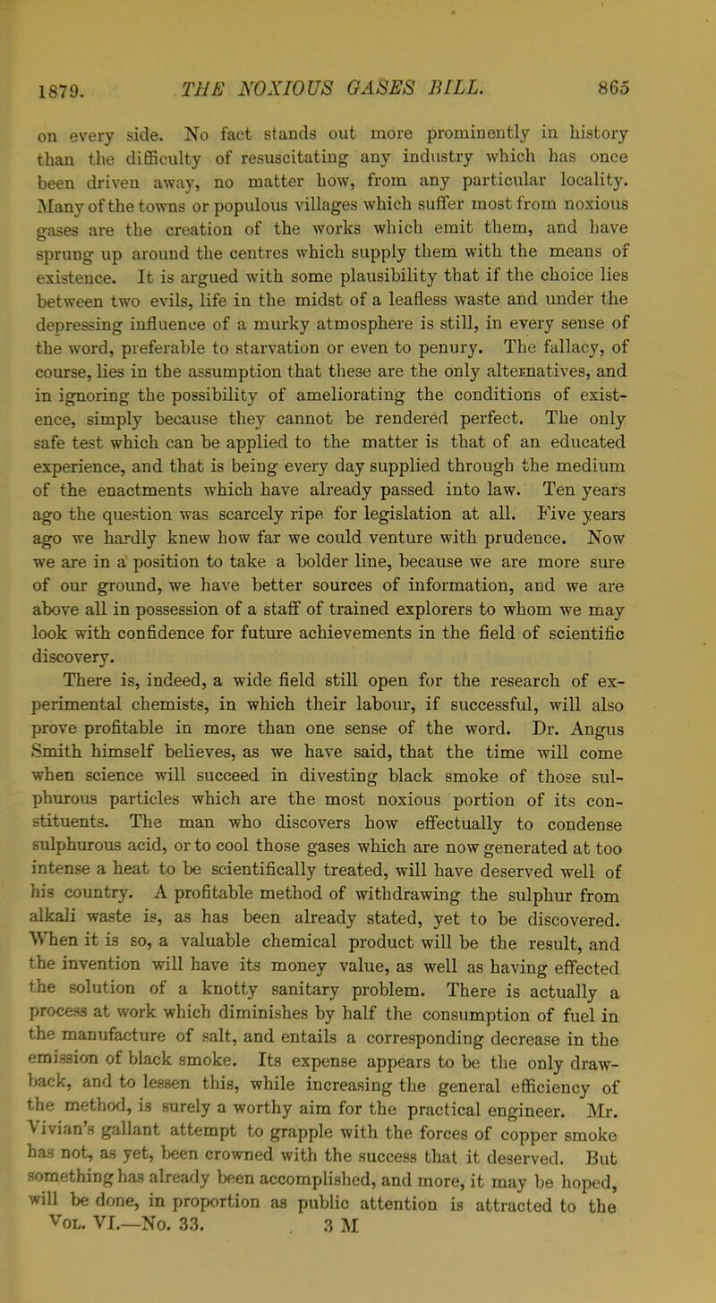 on every side. No fact stands out more prominently in history than the difficulty of resuscitating any industry which has once been driven away, no matter how, from any particular locality. Many of the towns or populous villages which suffer most from noxious gases are the creation of the works which emit them, and have sprung up around the centres which supply them with the means of existence. It is argued with some plausibility that if the choice lies between two evils, life in the midst of a leafless waste and under the depressing influence of a murky atmosphere is still, in every sense of the word, preferable to starvation or even to penury. The fallacy, of course, lies in the assumption that these are the only alternatives, and in ignoring the possibility of ameliorating the conditions of exist- ence, simply because they cannot be rendered perfect. The only safe test which can be applied to the matter is that of an educated experience, and that is being every day supplied through the medium of the enactments which have already passed into law. Ten years ago the question was scarcely ripe for legislation at all. Five years ago we hardly knew how far we could venture with prudence. Now we are in a position to take a bolder line, because we are more sure of our ground, we have better sources of information, and we are above all in possession of a staff of trained explorers to whom we may look with confidence for future achievements in the field of scientific discovery. There is, indeed, a wide field still open for the research of ex- perimental chemists, in which their labour, if successful, will also prove profitable in more than one sense of the word. Dr. Angus Smith himself believes, as we have said, that the time will come when science will succeed in divesting black smoke of those sul- phurous particles which are the most noxious portion of its con- stituents. The man who discovers how effectually to condense sulphurous acid, or to cool those gases which are now generated at too intense a heat to be scientifically treated, will have deserved well of his country. A profitable method of withdrawing the sulphur from alkali waste is, as has been already stated, yet to be discovered. When it is so, a valuable chemical product will be the result, and the invention will have its money value, as well as having effected the solution of a knotty sanitary problem. There is actually a process at work which diminishes by half the consumption of fuel in the manufacture of salt, and entails a corresponding decrease in the emission of black smoke. Its expense appears to be the only draw- back, and to lessen this, while increasing the general efficiency of the method, i3 surely a worthy aim for the practical engineer. Mr. Vivians gallant attempt to grapple with the forces of copper smoke has not, as yet, been crowned with the success that it deserved. But something ha3 already been accomplished, and more, it may be hoped, will be done, in proportion as public attention is attracted to the vol. VI.—No. 33. 3 M