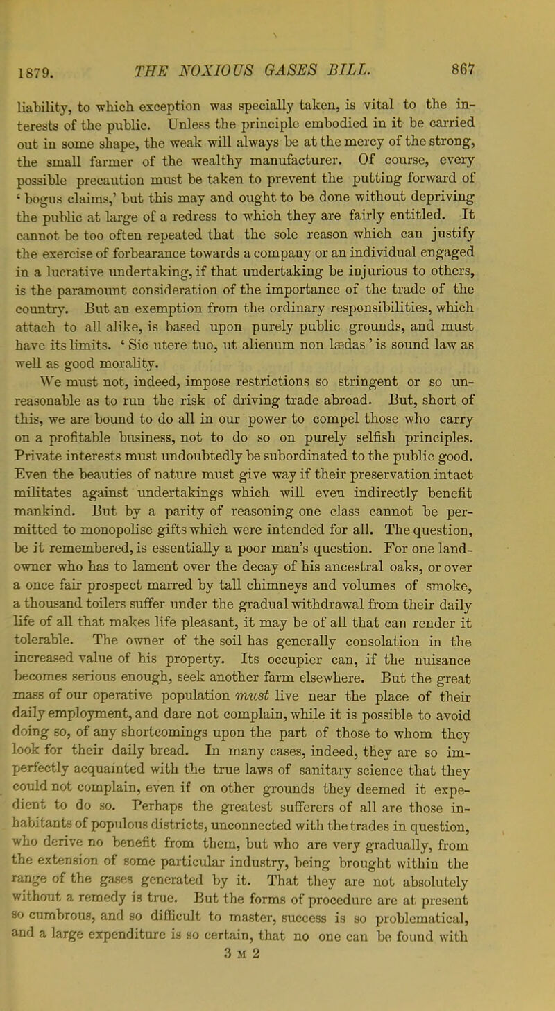 liability, to which exception was specially taken, is vital to the in- terests of the public. Unless the principle embodied in it be carried out in some shape, the weak will always be at the mercy of the strong, the small farmer of the wealthy manufacturer. Of course, every possible precaution must be taken to prevent the putting forward of ‘ bogus claims,’ but this may and ought to be done without depriving the public at large of a redress to which they are fairly entitled. It cannot be too often repeated that the sole reason which can justify the exercise of forbearance towards a company or an individual engaged in a lucrative undertaking, if that undertaking be injurious to others, is the paramount consideration of the importance of the trade of the country. But an exemption from the ordinary responsibilities, which attach to all alike, is based upon purely public grounds, and must have its limits. ‘ Sic utere tuo, ut alienum non kedas ’ is sound law as well as good morality. We must not, indeed, impose restrictions so stringent or so un- reasonable as to run the risk of driving trade abroad. But, short of this, we are bound to do all in our power to compel those who carry on a profitable business, not to do so on purely selfish principles. Private interests must undoubtedly be subordinated to the public good. Even the beauties of nature must give way if their preservation intact militates against undertakings which will even indirectly benefit mankind. But by a parity of reasoning one class cannot be per- mitted to monopolise gifts which were intended for all. The question, be it remembered, is essentially a poor man’s question. For one land- owner who has to lament over the decay of his ancestral oaks, or over a once fair prospect marred by tall chimneys and volumes of smoke, a thousand toilers suffer under the gradual withdrawal from their daily life of all that makes life pleasant, it may be of all that can render it tolerable. The owner of the soil has generally consolation in the increased value of his property. Its occupier can, if the nuisance becomes serious enough, seek another farm elsewhere. But the great mass of our operative population must live near the place of their daily employment, and dare not complain, while it is possible to avoid doing so, of any shortcomings upon the part of those to whom they look for their daily bread. In many cases, indeed, they are so im- perfectly acquainted with the true laws of sanitary science that they could not complain, even if on other grounds they deemed it expe- dient to do so. Perhaps the greatest sufferers of all are those in- habitants of populous districts, unconnected with the trades in question, who derive no benefit from them, but who are very gradually, from the extension of some particular industry, being brought within the range of the gases generated by it. That they are not absolutely without a remedy is true. But the forms of procedure are at present so cumbrous, and so difficult to master, success is so problematical, and a large expenditure is so certain, that no one can be found with 3 m 2